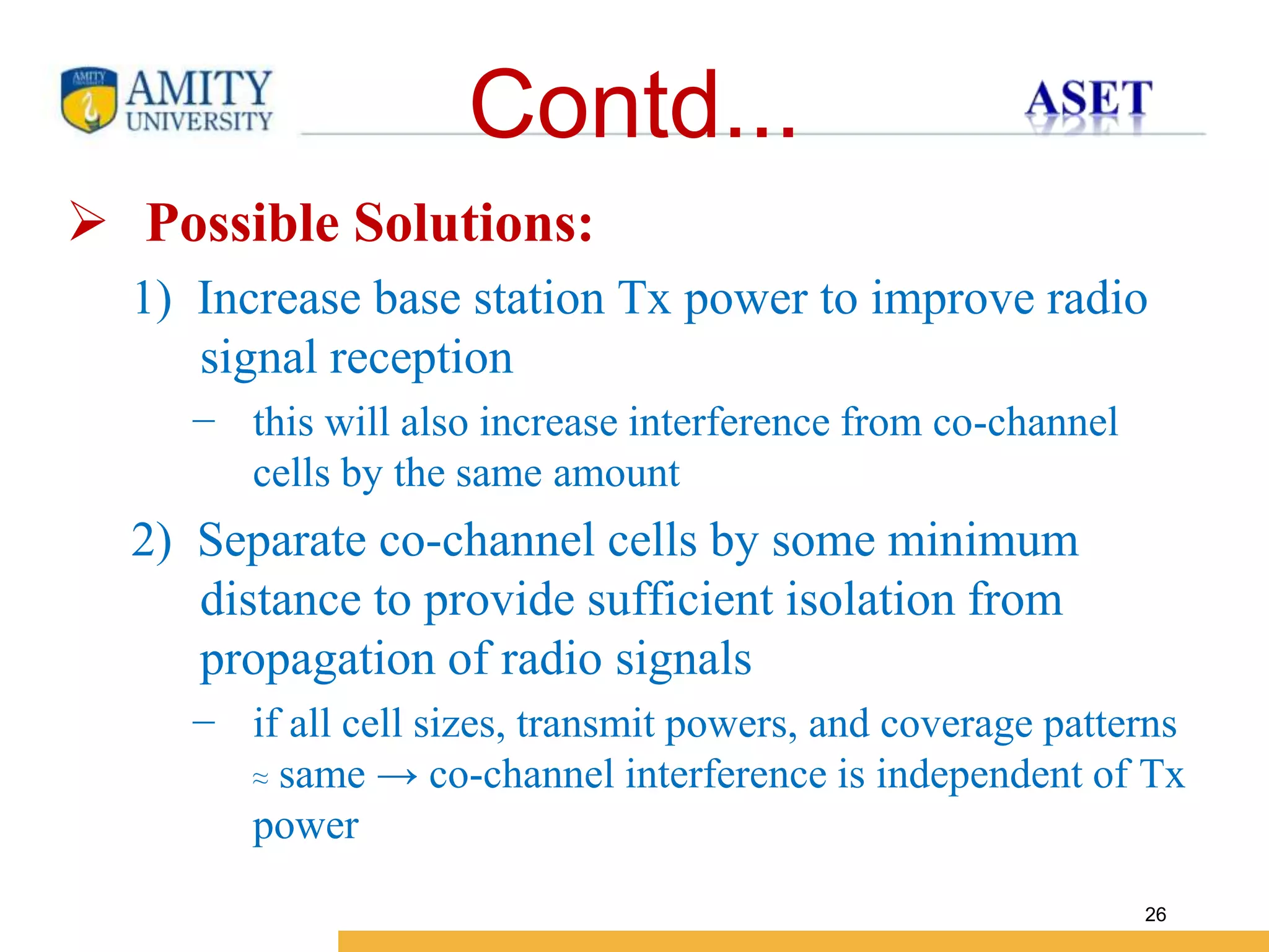 Name of Institution
26
Contd...
 Possible Solutions:
1) Increase base station Tx power to improve radio
signal reception
− this will also increase interference from co-channel
cells by the same amount
2) Separate co-channel cells by some minimum
distance to provide sufficient isolation from
propagation of radio signals
− if all cell sizes, transmit powers, and coverage patterns
≈ same → co-channel interference is independent of Tx
power
 