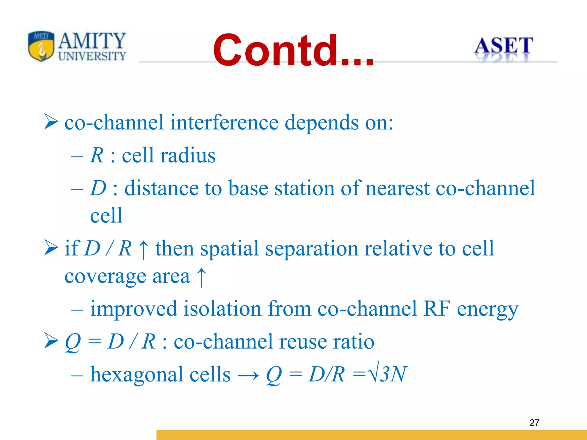 Name of Institution
27
Contd...
 co-channel interference depends on:
– R : cell radius
– D : distance to base station of nearest co-channel
cell
 if D / R ↑ then spatial separation relative to cell
coverage area ↑
– improved isolation from co-channel RF energy
 Q = D / R : co-channel reuse ratio
– hexagonal cells → Q = D/R =√3N
 