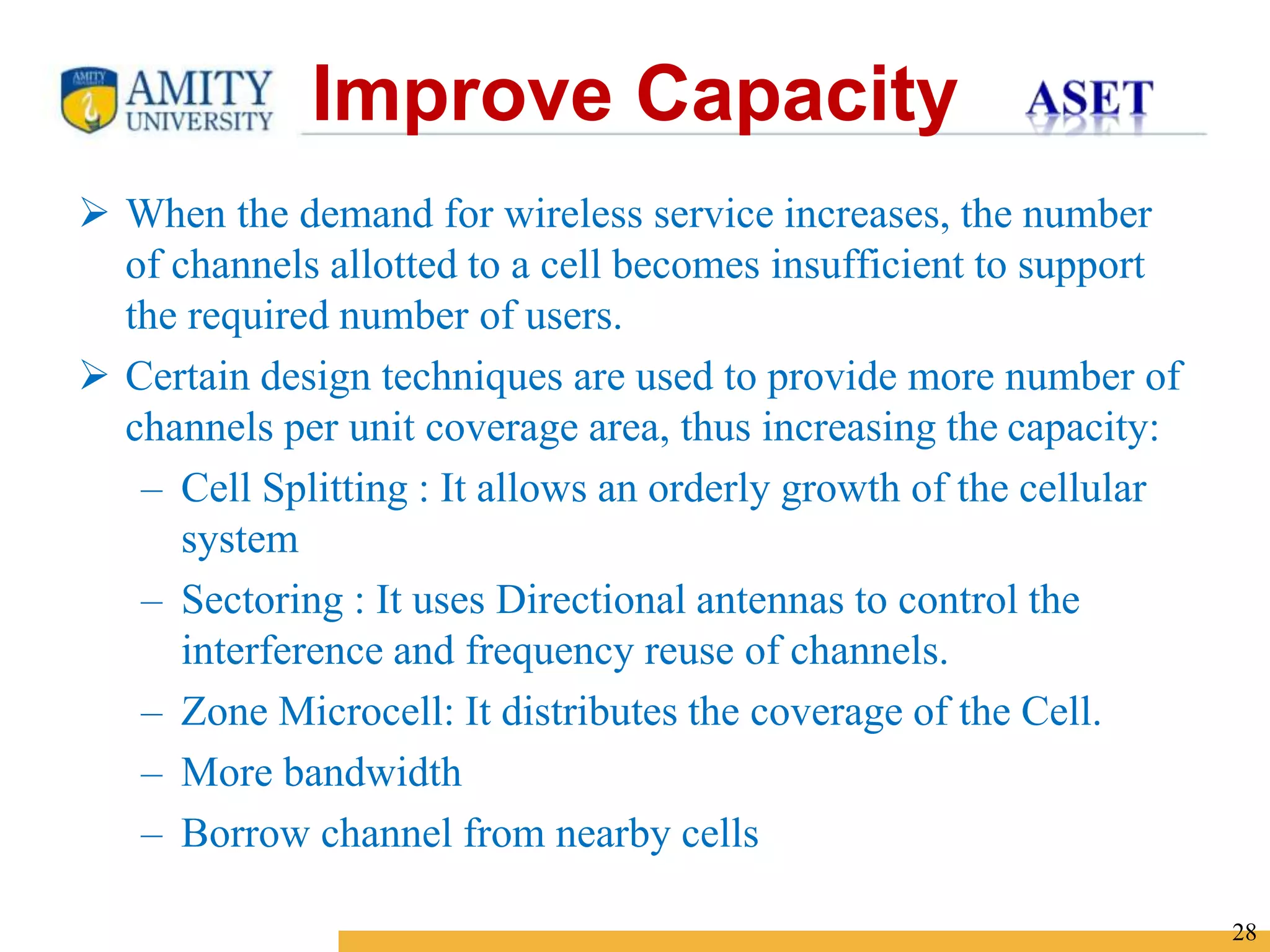 Name of Institution
28
 When the demand for wireless service increases, the number
of channels allotted to a cell becomes insufficient to support
the required number of users.
 Certain design techniques are used to provide more number of
channels per unit coverage area, thus increasing the capacity:
– Cell Splitting : It allows an orderly growth of the cellular
system
– Sectoring : It uses Directional antennas to control the
interference and frequency reuse of channels.
– Zone Microcell: It distributes the coverage of the Cell.
– More bandwidth
– Borrow channel from nearby cells
Improve Capacity
 