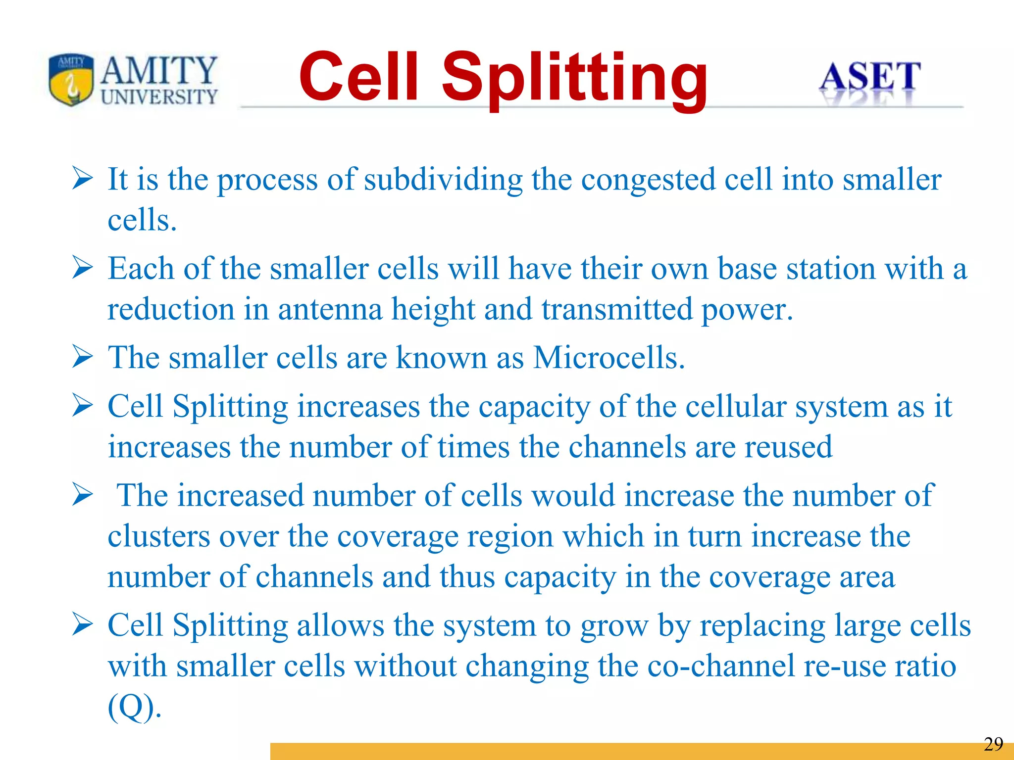 Name of Institution
29
 It is the process of subdividing the congested cell into smaller
cells.
 Each of the smaller cells will have their own base station with a
reduction in antenna height and transmitted power.
 The smaller cells are known as Microcells.
 Cell Splitting increases the capacity of the cellular system as it
increases the number of times the channels are reused
 The increased number of cells would increase the number of
clusters over the coverage region which in turn increase the
number of channels and thus capacity in the coverage area
 Cell Splitting allows the system to grow by replacing large cells
with smaller cells without changing the co-channel re-use ratio
(Q).
Cell Splitting
 