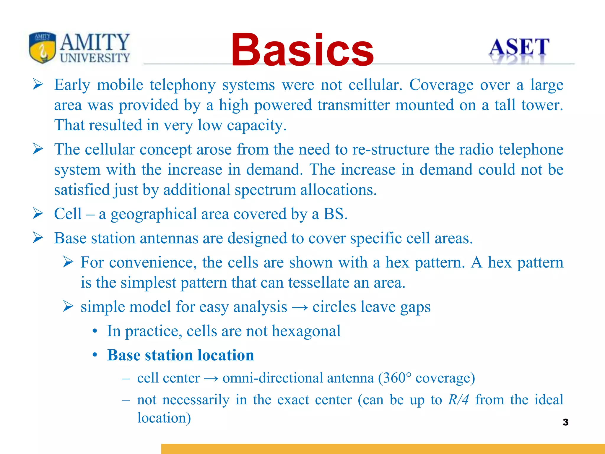 Name of Institution
Basics
 Early mobile telephony systems were not cellular. Coverage over a large
area was provided by a high powered transmitter mounted on a tall tower.
That resulted in very low capacity.
 The cellular concept arose from the need to re-structure the radio telephone
system with the increase in demand. The increase in demand could not be
satisfied just by additional spectrum allocations.
 Cell – a geographical area covered by a BS.
 Base station antennas are designed to cover specific cell areas.
 For convenience, the cells are shown with a hex pattern. A hex pattern
is the simplest pattern that can tessellate an area.
 simple model for easy analysis → circles leave gaps
• In practice, cells are not hexagonal
• Base station location
– cell center → omni-directional antenna (360° coverage)
– not necessarily in the exact center (can be up to R/4 from the ideal
location) 3
 