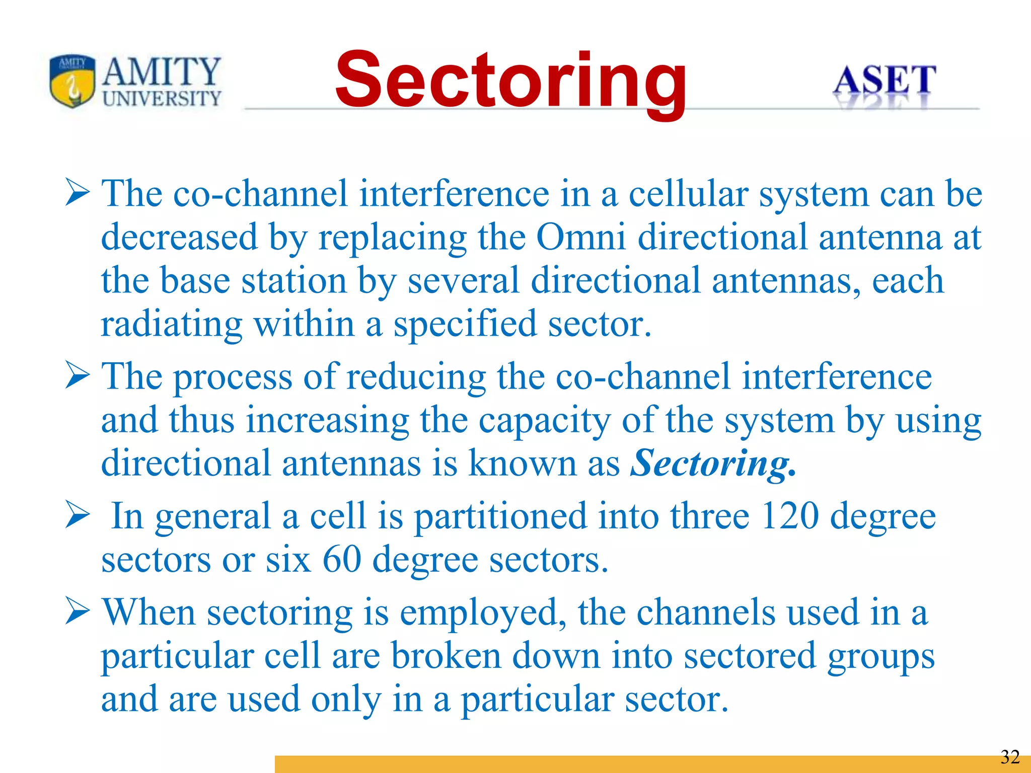 Name of Institution
32
Sectoring
 The co-channel interference in a cellular system can be
decreased by replacing the Omni directional antenna at
the base station by several directional antennas, each
radiating within a specified sector.
 The process of reducing the co-channel interference
and thus increasing the capacity of the system by using
directional antennas is known as Sectoring.
 In general a cell is partitioned into three 120 degree
sectors or six 60 degree sectors.
 When sectoring is employed, the channels used in a
particular cell are broken down into sectored groups
and are used only in a particular sector.
 