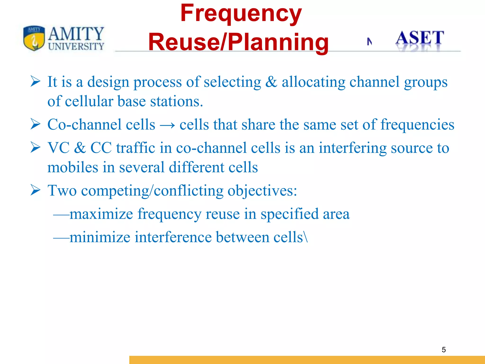 Name of Institution
5
 It is a design process of selecting & allocating channel groups
of cellular base stations.
 Co-channel cells → cells that share the same set of frequencies
 VC & CC traffic in co-channel cells is an interfering source to
mobiles in several different cells
 Two competing/conflicting objectives:
—maximize frequency reuse in specified area
—minimize interference between cells
Frequency
Reuse/Planning
 