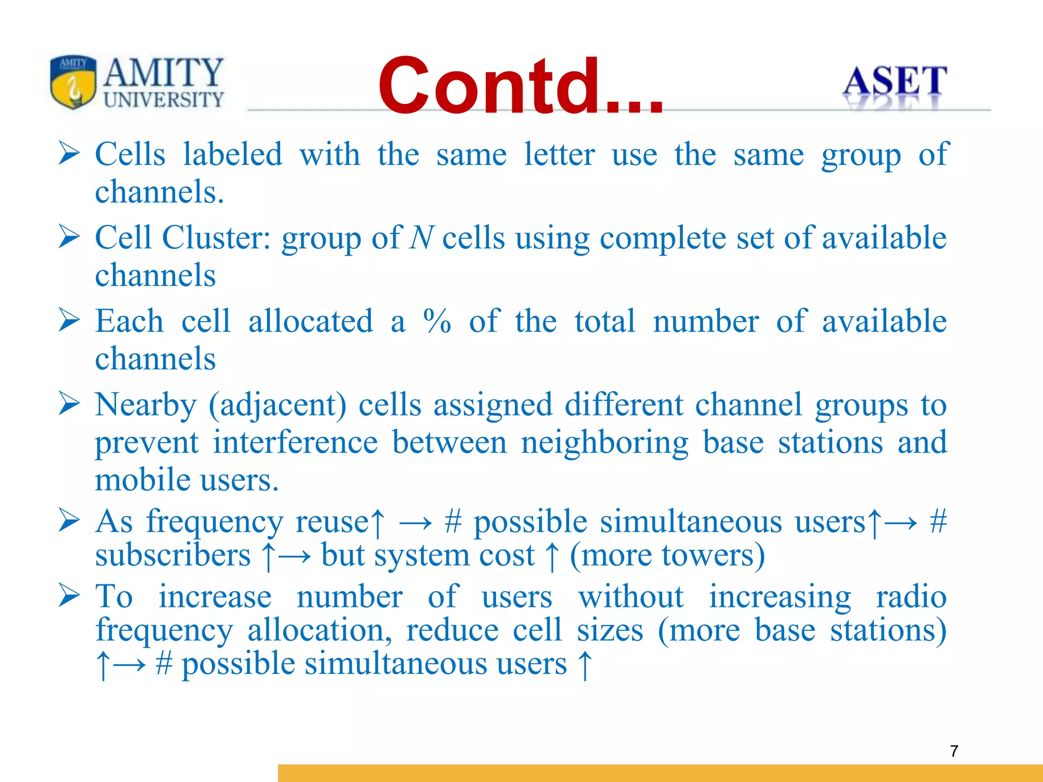 Name of Institution
7
Contd...
 Cells labeled with the same letter use the same group of
channels.
 Cell Cluster: group of N cells using complete set of available
channels
 Each cell allocated a % of the total number of available
channels
 Nearby (adjacent) cells assigned different channel groups to
prevent interference between neighboring base stations and
mobile users.
 As frequency reuse↑ → # possible simultaneous users↑→ #
subscribers ↑→ but system cost ↑ (more towers)
 To increase number of users without increasing radio
frequency allocation, reduce cell sizes (more base stations)
↑→ # possible simultaneous users ↑
 