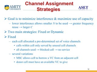 Name of Institution
12
 Goal is to minimize interference & maximize use of capacity
– lower interference allows smaller N to be used → greater frequency
reuse → larger C
 Two main strategies: Fixed or Dynamic
 Fixed
– each cell allocated a pre-determined set of voice channels
• calls within cell only served by unused cell channels
• all channels used → blocked call → no service
– several variations
• MSC allows cell to borrow a VC from an adjacent cell
• donor cell must have an available VC to give
Channel Assignment
Strategies
 