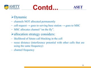 Name of Institution
13
Contd...
Dynamic
− channels NOT allocated permanently
− call request → goes to serving base station → goes to MSC
− MSC allocates channel “on the fly”.
allocation strategy considers:
– likelihood of future call blocking in the cell
– reuse distance (interference potential with other cells that are
using the same frequency)
– channel frequency
 