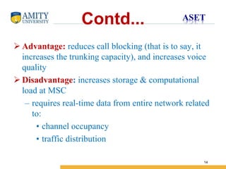 Name of Institution
14
Contd...
 Advantage: reduces call blocking (that is to say, it
increases the trunking capacity), and increases voice
quality
 Disadvantage: increases storage & computational
load at MSC
– requires real-time data from entire network related
to:
• channel occupancy
• traffic distribution
 