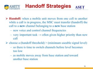 Name of Institution
15
 Handoff: when a mobile unit moves from one cell to another
while a call is in progress, the MSC must transfer (handoff) the
call to a new channel belonging to a new base station
– new voice and control channel frequencies
– very important task → often given higher priority than new
call
 choose a (handoff threshold) > (minimum useable signal level)
– so there is time to switch channels before level becomes
too low
– as mobile moves away from base station and toward
another base station
Handoff Strategies
 