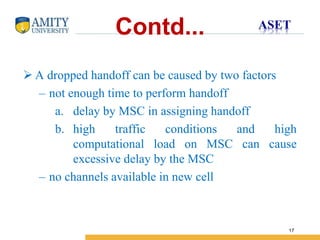 Name of Institution
17
Contd...
 A dropped handoff can be caused by two factors
– not enough time to perform handoff
a. delay by MSC in assigning handoff
b. high traffic conditions and high
computational load on MSC can cause
excessive delay by the MSC
– no channels available in new cell
 