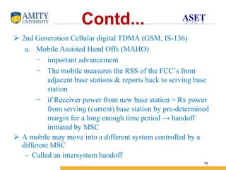 Name of Institution
18
Contd...
 2nd Generation Cellular digital TDMA (GSM, IS-136)
a. Mobile Assisted Hand Offs (MAHO)
− important advancement
− The mobile measures the RSS of the FCC’s from
adjacent base stations & reports back to serving base
station
− if Receiver power from new base station > Rx power
from serving (current) base station by pre-determined
margin for a long enough time period → handoff
initiated by MSC
 A mobile may move into a different system controlled by a
different MSC
– Called an intersystem handoff
 