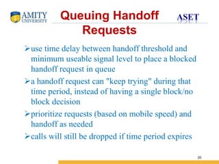 Name of Institution
20
Queuing Handoff
Requests
use time delay between handoff threshold and
minimum useable signal level to place a blocked
handoff request in queue
a handoff request can "keep trying" during that
time period, instead of having a single block/no
block decision
prioritize requests (based on mobile speed) and
handoff as needed
calls will still be dropped if time period expires
 