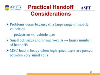 Name of Institution
21
 Problems occur because of a large range of mobile
velocities
– pedestrian vs. vehicle user
 Small cell sizes and/or micro-cells → larger number
of handoffs
 MSC load is heavy when high speed users are passed
between very small cells
Practical Handoff
Considerations
 