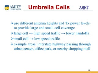 Name of Institution
22
use different antenna heights and Tx power levels
to provide large and small cell coverage
large cell → high speed traffic → fewer handoffs
small cell → low speed traffic
example areas: interstate highway passing through
urban center, office park, or nearby shopping mall
Umbrella Cells
 