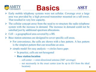 Name of Institution
Basics
 Early mobile telephony systems were not cellular. Coverage over a large
area was provided by a high powered transmitter mounted on a tall tower.
That resulted in very low capacity.
 The cellular concept arose from the need to re-structure the radio telephone
system with the increase in demand. The increase in demand could not be
satisfied just by additional spectrum allocations.
 Cell – a geographical area covered by a BS.
 Base station antennas are designed to cover specific cell areas.
 For convenience, the cells are shown with a hex pattern. A hex pattern
is the simplest pattern that can tessellate an area.
 simple model for easy analysis → circles leave gaps
• In practice, cells are not hexagonal
• Base station location
– cell center → omni-directional antenna (360° coverage)
– not necessarily in the exact center (can be up to R/4 from the ideal
location) 3
 