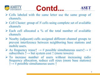 Name of Institution
7
Contd...
 Cells labeled with the same letter use the same group of
channels.
 Cell Cluster: group of N cells using complete set of available
channels
 Each cell allocated a % of the total number of available
channels
 Nearby (adjacent) cells assigned different channel groups to
prevent interference between neighboring base stations and
mobile users.
 As frequency reuse↑ → # possible simultaneous users↑→ #
subscribers ↑→ but system cost ↑ (more towers)
 To increase number of users without increasing radio
frequency allocation, reduce cell sizes (more base stations)
↑→ # possible simultaneous users ↑
 