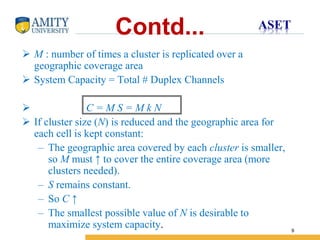 Name of Institution
9
Contd...
 M : number of times a cluster is replicated over a
geographic coverage area
 System Capacity = Total # Duplex Channels
 C = M S = M k N
 If cluster size (N) is reduced and the geographic area for
each cell is kept constant:
– The geographic area covered by each cluster is smaller,
so M must ↑ to cover the entire coverage area (more
clusters needed).
– S remains constant.
– So C ↑
– The smallest possible value of N is desirable to
maximize system capacity.
 