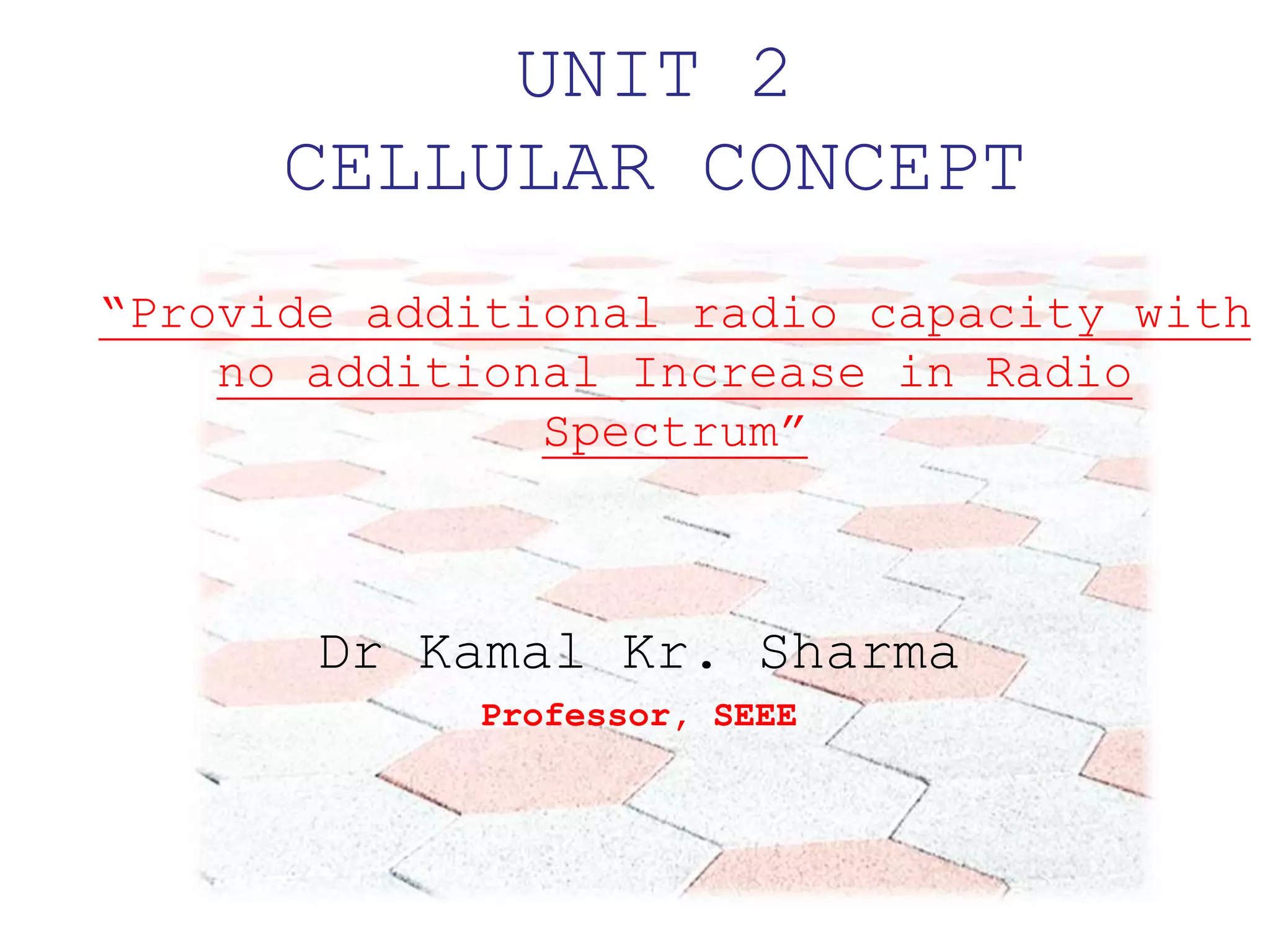 UNIT 2
CELLULAR CONCEPT
Dr Kamal Kr. Sharma
Professor, SEEE
“Provide additional radio capacity with
no additional Increase in Radio
Spectrum”
 