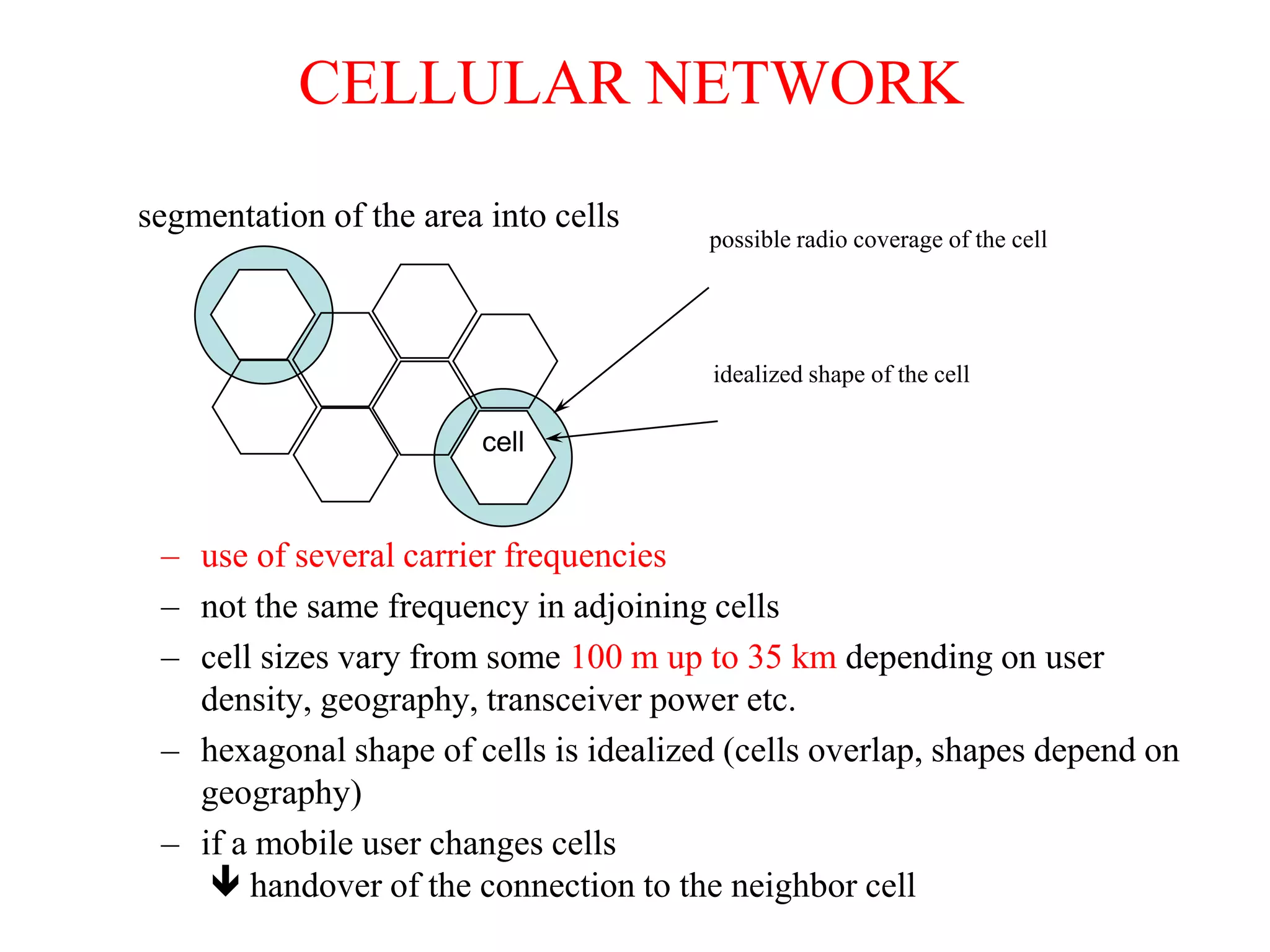 possible radio coverage of the cell
idealized shape of the cell
cell
segmentation of the area into cells
CELLULAR NETWORK
– use of several carrier frequencies
– not the same frequency in adjoining cells
– cell sizes vary from some 100 m up to 35 km depending on user
density, geography, transceiver power etc.
– hexagonal shape of cells is idealized (cells overlap, shapes depend on
geography)
– if a mobile user changes cells
 handover of the connection to the neighbor cell
 
