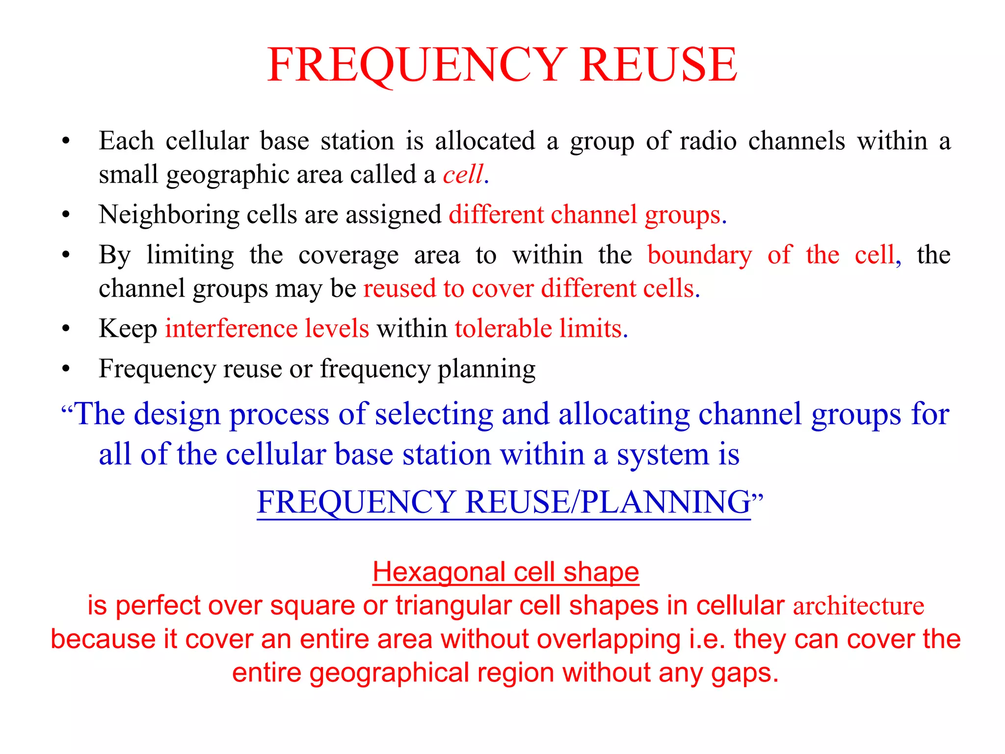 FREQUENCY REUSE
• Each cellular base station is allocated a group of radio channels within a
small geographic area called a cell.
• Neighboring cells are assigned different channel groups.
• By limiting the coverage area to within the boundary of the cell, the
channel groups may be reused to cover different cells.
• Keep interference levels within tolerable limits.
• Frequency reuse or frequency planning
“The design process of selecting and allocating channel groups for
all of the cellular base station within a system is
FREQUENCY REUSE/PLANNING”
Hexagonal cell shape
is perfect over square or triangular cell shapes in cellular architecture
because it cover an entire area without overlapping i.e. they can cover the
entire geographical region without any gaps.
 