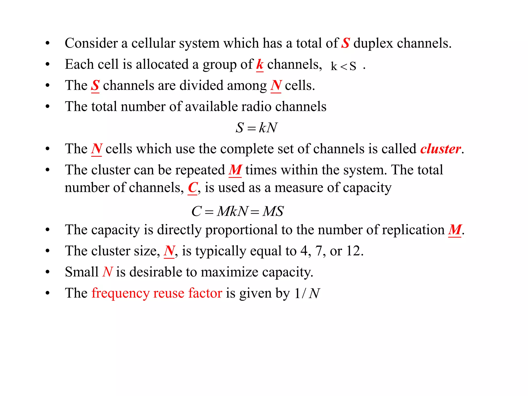 • Consider a cellular system which has a total of S duplex channels.
• Each cell is allocated a group of k channels, .
• The S channels are divided among N cells.
• The total number of available radio channels
• The N cells which use the complete set of channels is called cluster.
• The cluster can be repeated M times within the system. The total
number of channels, C, is used as a measure of capacity
• The capacity is directly proportional to the number of replication M.
• The cluster size, N, is typically equal to 4, 7, or 12.
• Small N is desirable to maximize capacity.
• The frequency reuse factor is given by
Sk 
kNS 
MSMkNC 
N/1
 