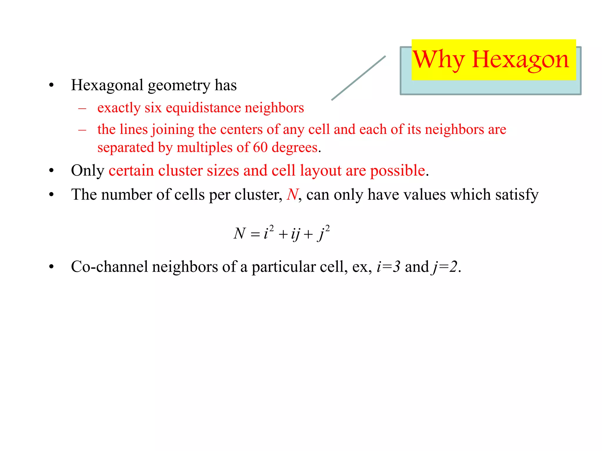• Hexagonal geometry has
– exactly six equidistance neighbors
– the lines joining the centers of any cell and each of its neighbors are
separated by multiples of 60 degrees.
• Only certain cluster sizes and cell layout are possible.
• The number of cells per cluster, N, can only have values which satisfy
• Co-channel neighbors of a particular cell, ex, i=3 and j=2.
22
jijiN 
Why Hexagon
 