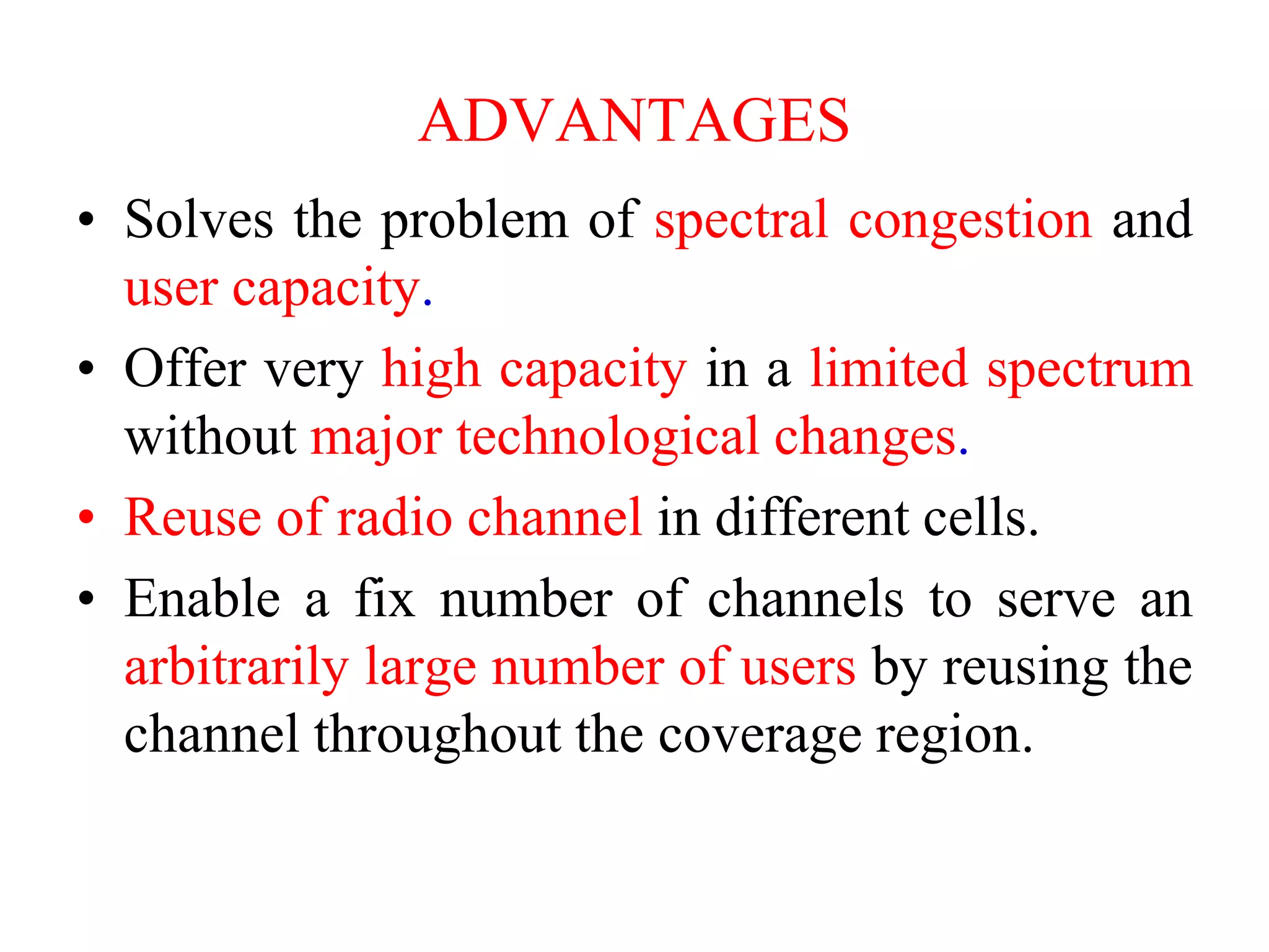 ADVANTAGES
• Solves the problem of spectral congestion and
user capacity.
• Offer very high capacity in a limited spectrum
without major technological changes.
• Reuse of radio channel in different cells.
• Enable a fix number of channels to serve an
arbitrarily large number of users by reusing the
channel throughout the coverage region.
 