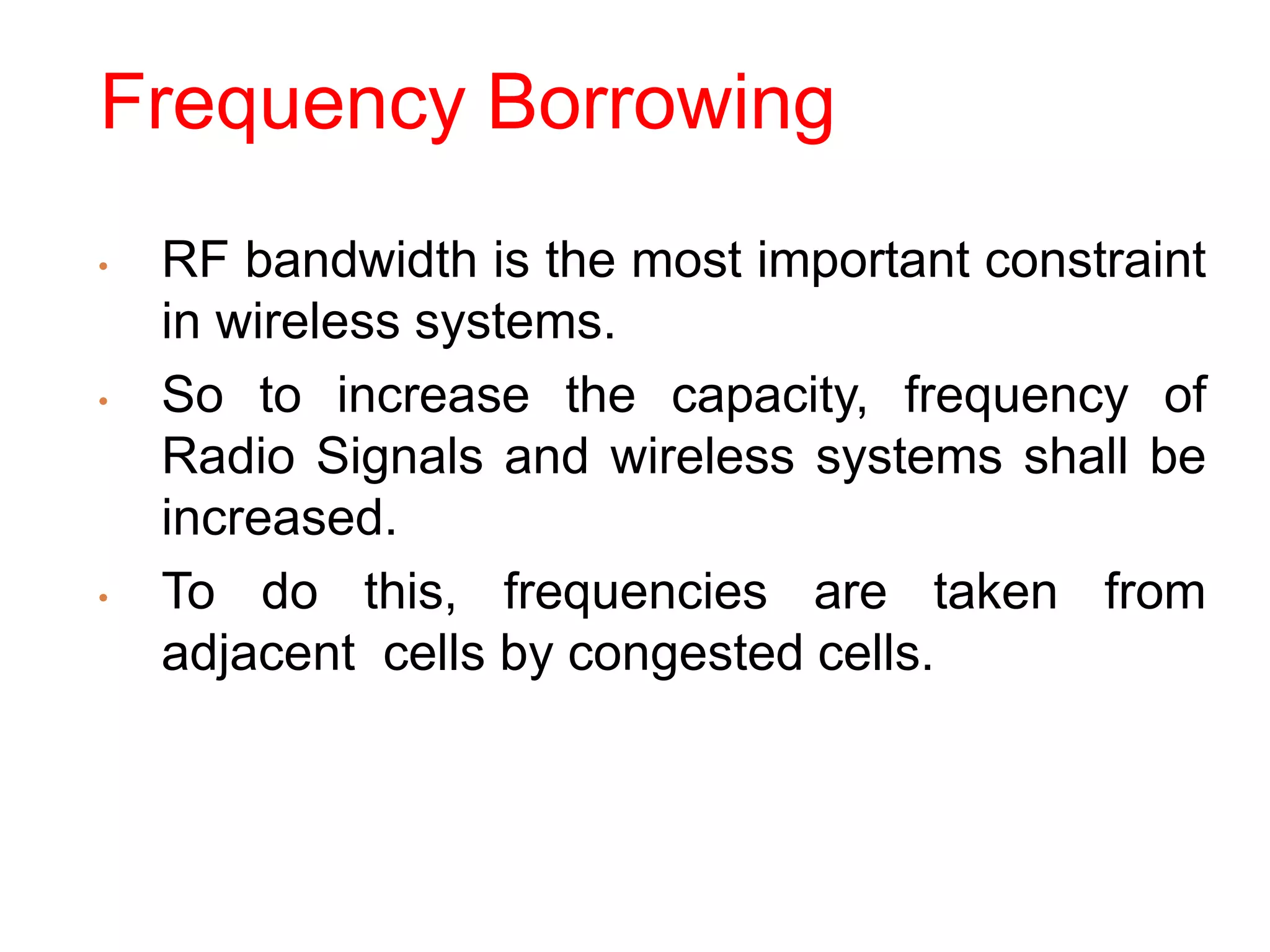 Frequency Borrowing
• RF bandwidth is the most important constraint
in wireless systems.
• So to increase the capacity, frequency of
Radio Signals and wireless systems shall be
increased.
• To do this, frequencies are taken from
adjacent cells by congested cells.
 