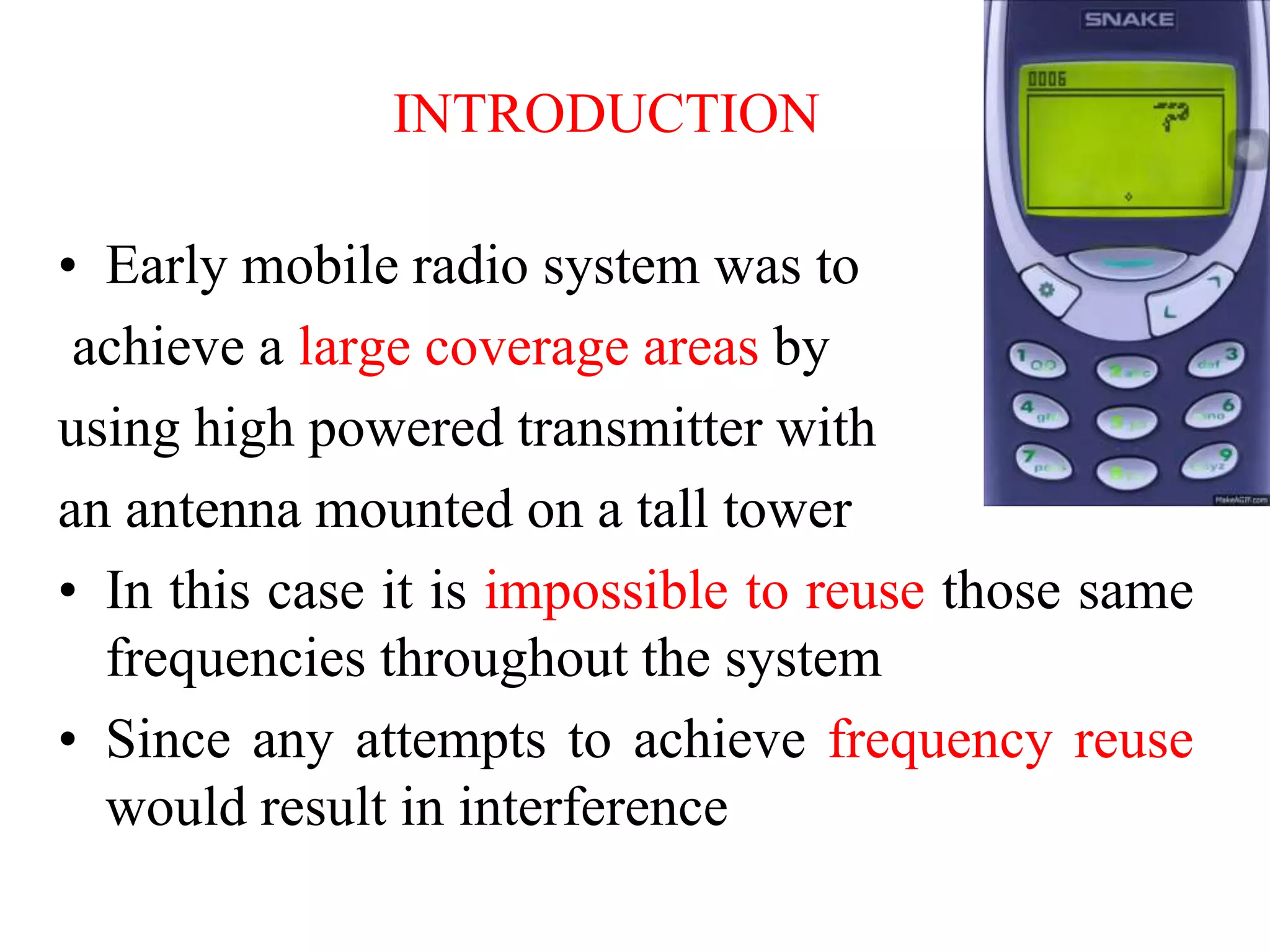 INTRODUCTION
• Early mobile radio system was to
achieve a large coverage areas by
using high powered transmitter with
an antenna mounted on a tall tower
• In this case it is impossible to reuse those same
frequencies throughout the system
• Since any attempts to achieve frequency reuse
would result in interference
 
