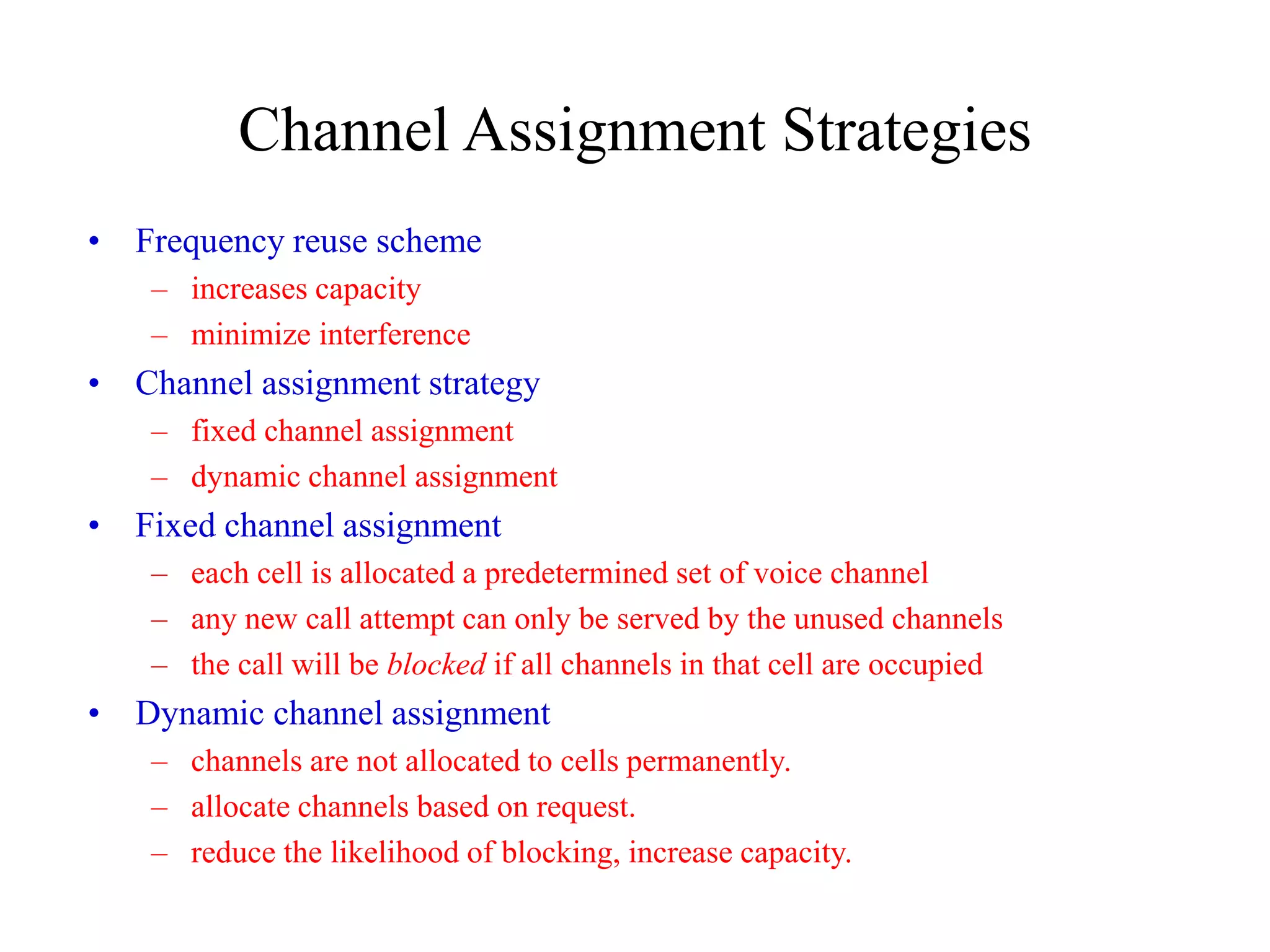 Channel Assignment Strategies
• Frequency reuse scheme
– increases capacity
– minimize interference
• Channel assignment strategy
– fixed channel assignment
– dynamic channel assignment
• Fixed channel assignment
– each cell is allocated a predetermined set of voice channel
– any new call attempt can only be served by the unused channels
– the call will be blocked if all channels in that cell are occupied
• Dynamic channel assignment
– channels are not allocated to cells permanently.
– allocate channels based on request.
– reduce the likelihood of blocking, increase capacity.
 