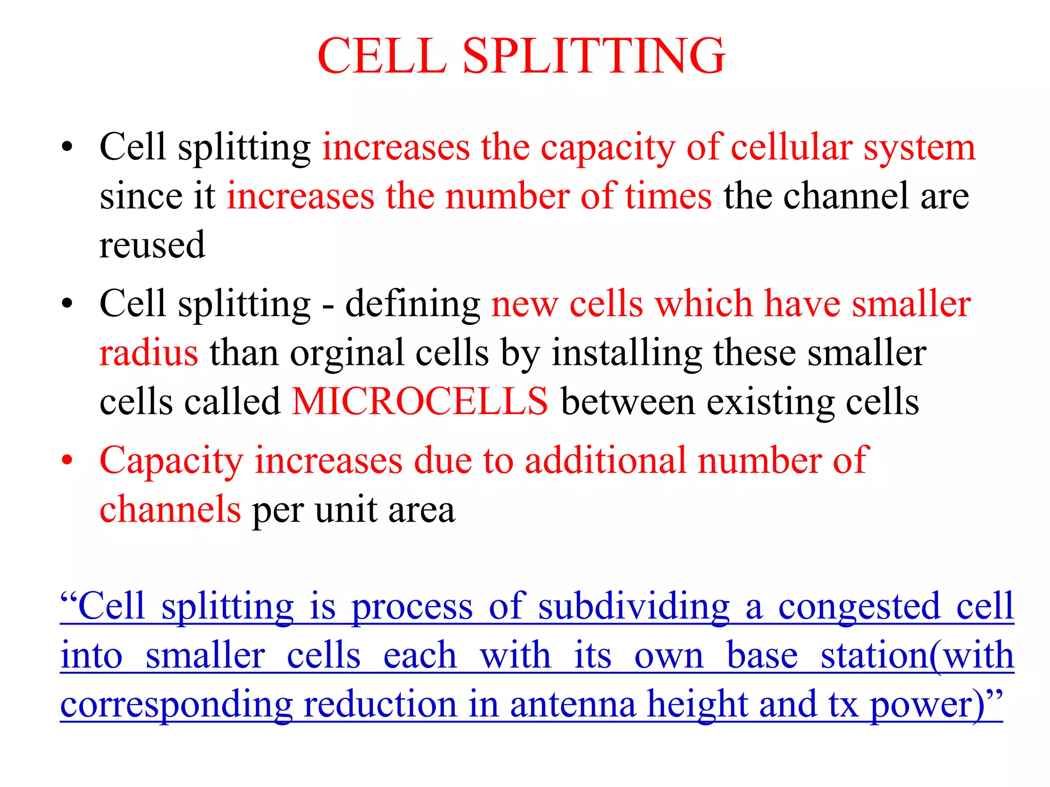 • Cell splitting increases the capacity of cellular system
since it increases the number of times the channel are
reused
• Cell splitting - defining new cells which have smaller
radius than orginal cells by installing these smaller
cells called MICROCELLS between existing cells
• Capacity increases due to additional number of
channels per unit area
“Cell splitting is process of subdividing a congested cell
into smaller cells each with its own base station(with
corresponding reduction in antenna height and tx power)”
CELL SPLITTING
 