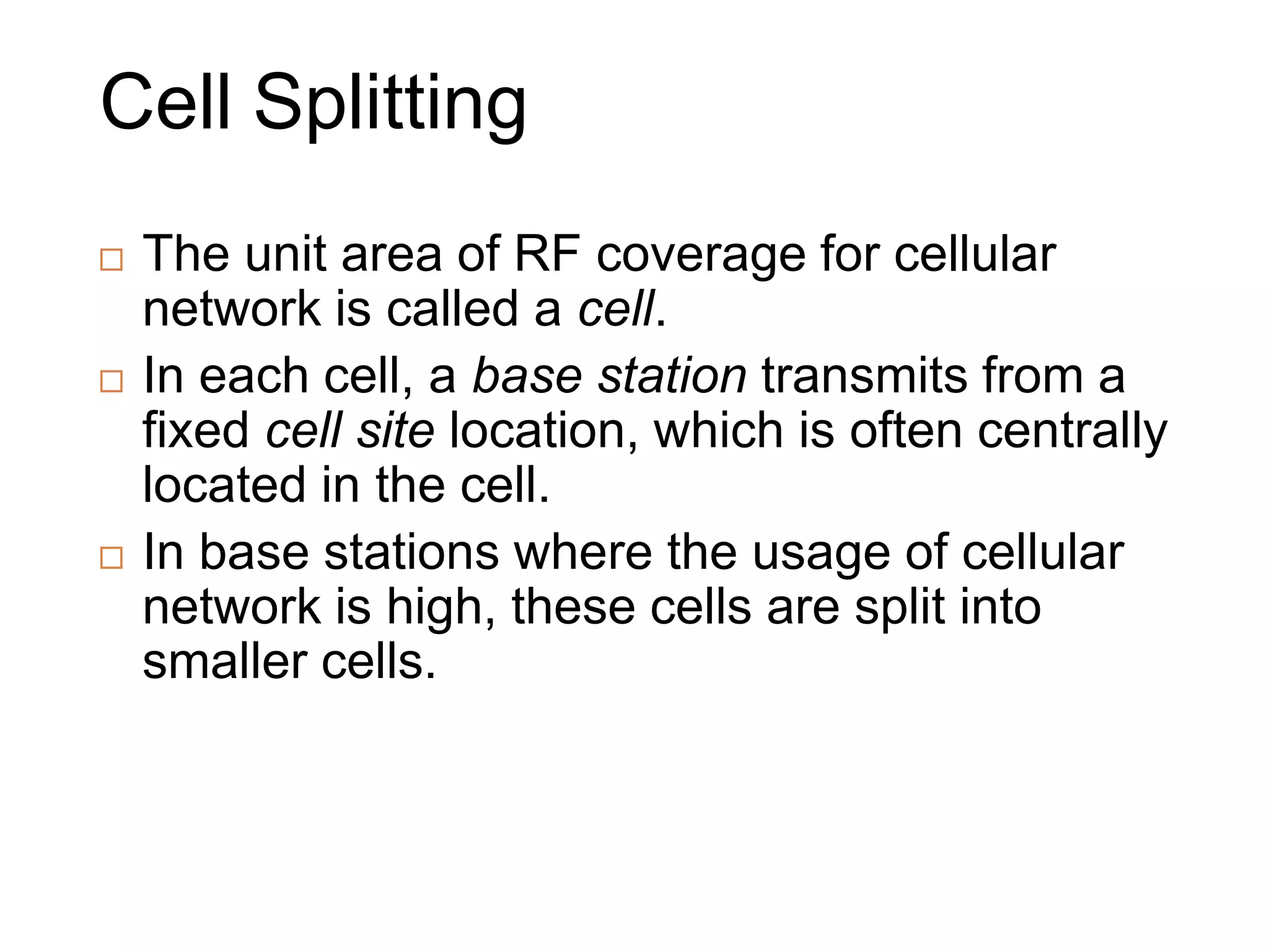 Cell Splitting
 The unit area of RF coverage for cellular
network is called a cell.
 In each cell, a base station transmits from a
fixed cell site location, which is often centrally
located in the cell.
 In base stations where the usage of cellular
network is high, these cells are split into
smaller cells.
 
