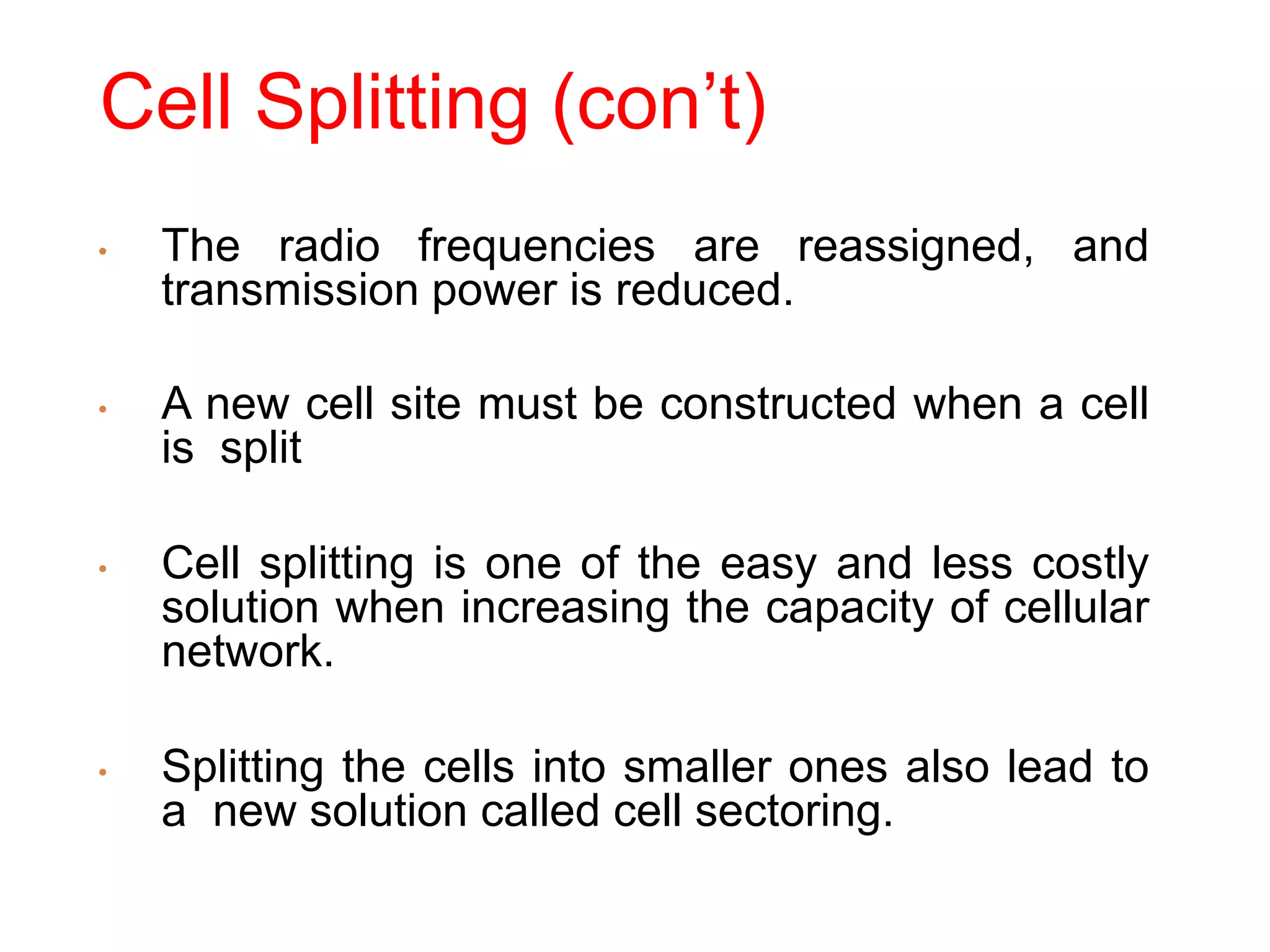 Cell Splitting (con’t)
• The radio frequencies are reassigned, and
transmission power is reduced.
• A new cell site must be constructed when a cell
is split
• Cell splitting is one of the easy and less costly
solution when increasing the capacity of cellular
network.
• Splitting the cells into smaller ones also lead to
a new solution called cell sectoring.
 