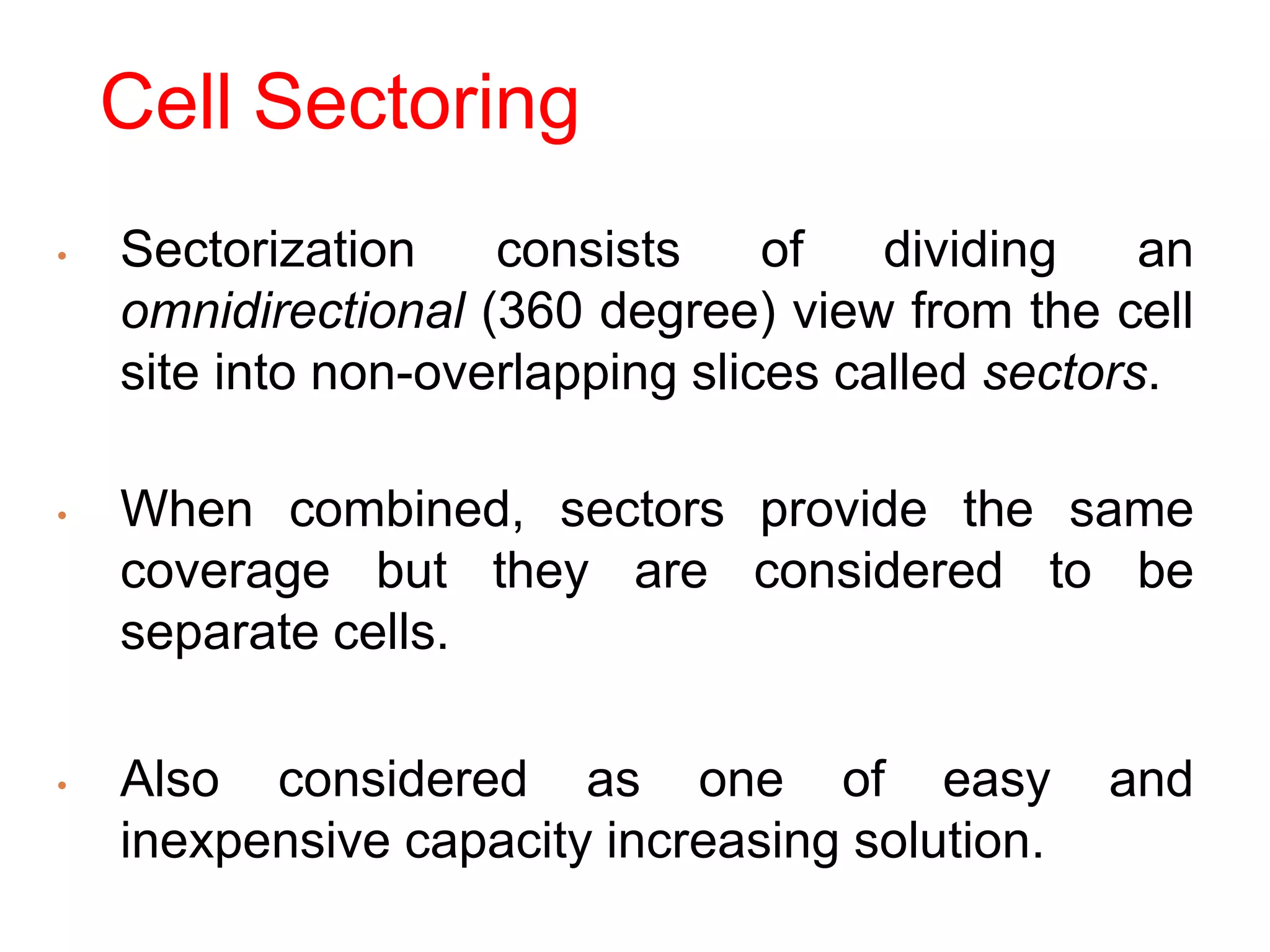 Cell Sectoring
• Sectorization consists of dividing an
omnidirectional (360 degree) view from the cell
site into non-overlapping slices called sectors.
• When combined, sectors provide the same
coverage but they are considered to be
separate cells.
• Also considered as one of easy and
inexpensive capacity increasing solution.
 