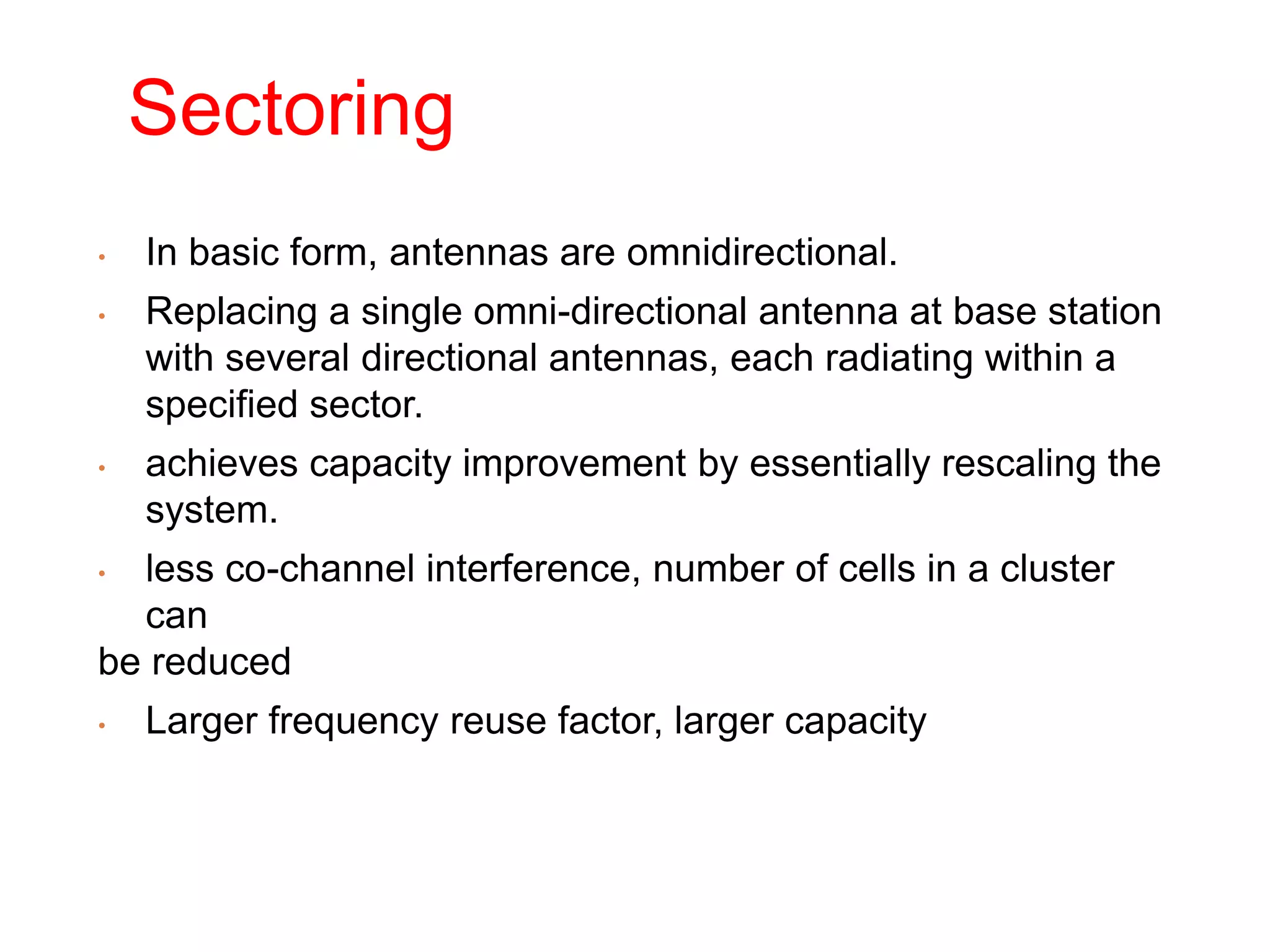 Sectoring
• In basic form, antennas are omnidirectional.
• Replacing a single omni-directional antenna at base station
with several directional antennas, each radiating within a
specified sector.
• achieves capacity improvement by essentially rescaling the
system.
• less co-channel interference, number of cells in a cluster
can
be reduced
• Larger frequency reuse factor, larger capacity
 