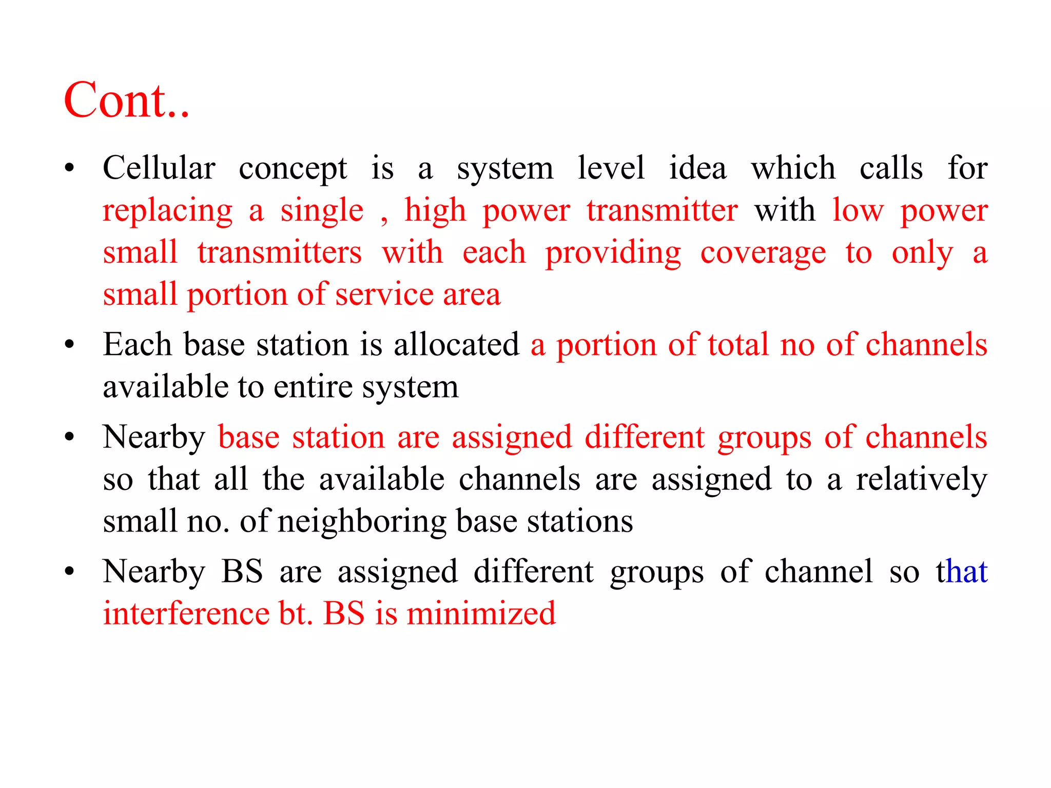 Cont..
• Cellular concept is a system level idea which calls for
replacing a single , high power transmitter with low power
small transmitters with each providing coverage to only a
small portion of service area
• Each base station is allocated a portion of total no of channels
available to entire system
• Nearby base station are assigned different groups of channels
so that all the available channels are assigned to a relatively
small no. of neighboring base stations
• Nearby BS are assigned different groups of channel so that
interference bt. BS is minimized
 