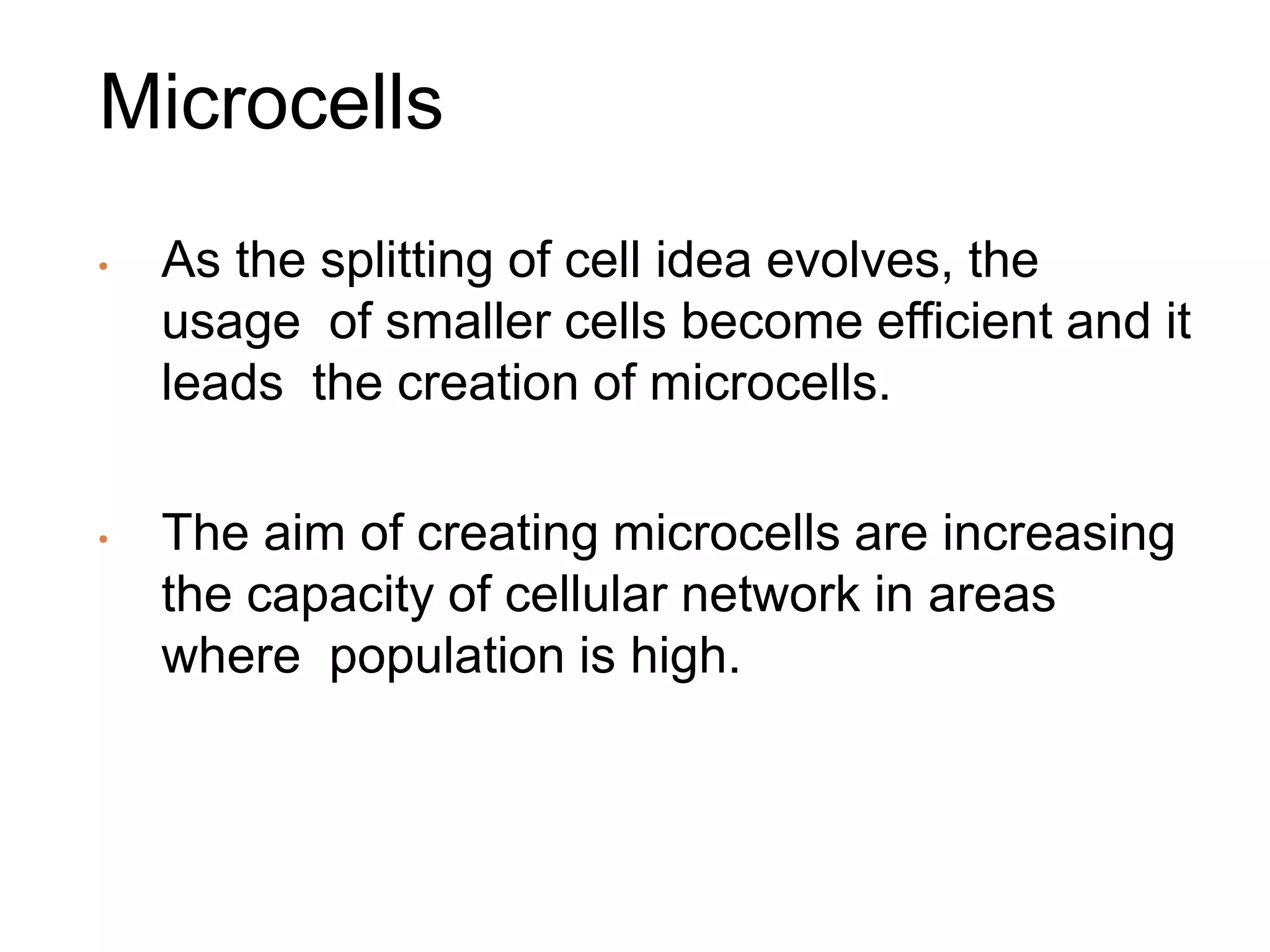 Microcells
• As the splitting of cell idea evolves, the
usage of smaller cells become efficient and it
leads the creation of microcells.
• The aim of creating microcells are increasing
the capacity of cellular network in areas
where population is high.
 