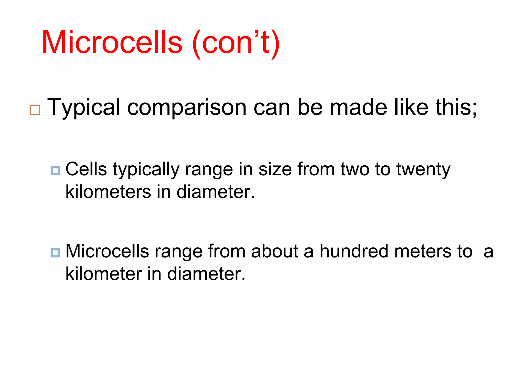 Microcells (con’t)
 Typical comparison can be made like this;
 Cells typically range in size from two to twenty
kilometers in diameter.
 Microcells range from about a hundred meters to a
kilometer in diameter.
 