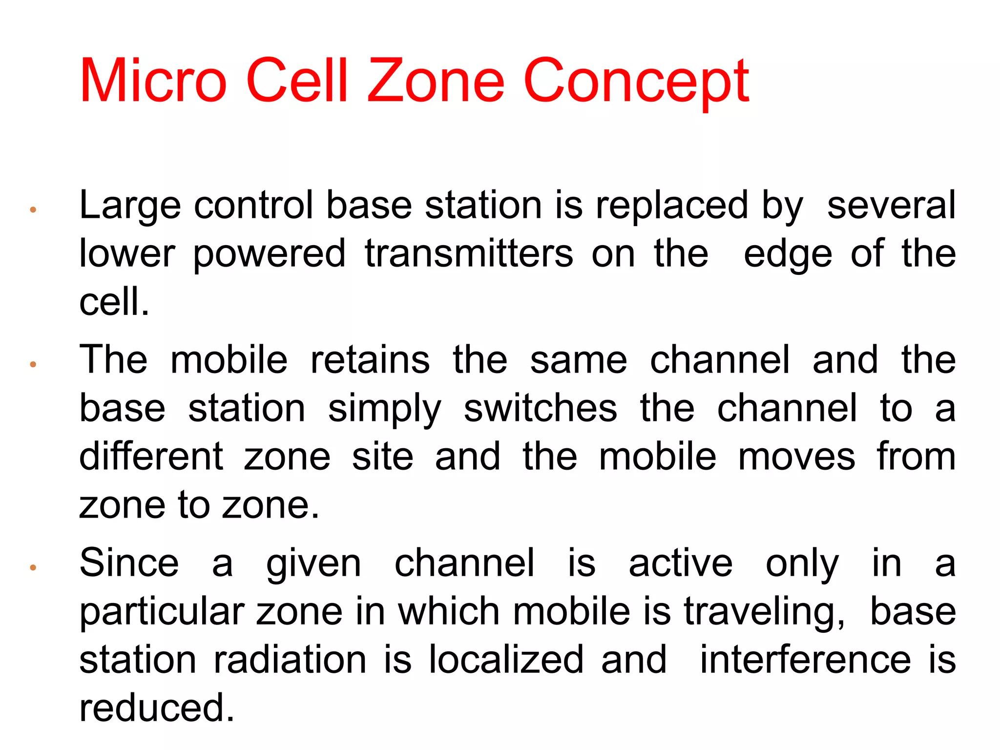 Micro Cell Zone Concept
• Large control base station is replaced by several
lower powered transmitters on the edge of the
cell.
• The mobile retains the same channel and the
base station simply switches the channel to a
different zone site and the mobile moves from
zone to zone.
• Since a given channel is active only in a
particular zone in which mobile is traveling, base
station radiation is localized and interference is
reduced.
 