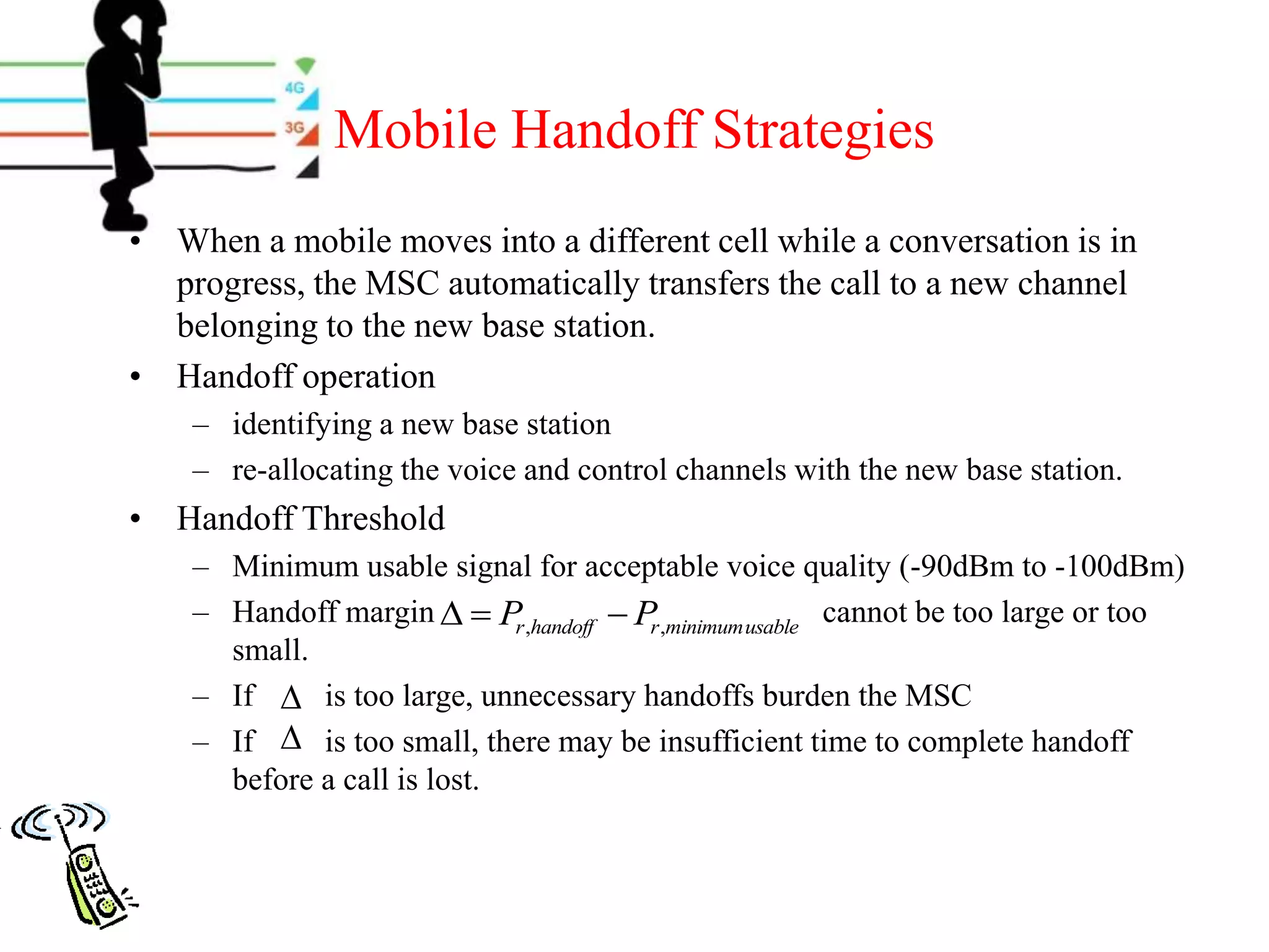 Mobile Handoff Strategies
• When a mobile moves into a different cell while a conversation is in
progress, the MSC automatically transfers the call to a new channel
belonging to the new base station.
• Handoff operation
– identifying a new base station
– re-allocating the voice and control channels with the new base station.
• Handoff Threshold
– Minimum usable signal for acceptable voice quality (-90dBm to -100dBm)
– Handoff margin cannot be too large or too
small.
– If is too large, unnecessary handoffs burden the MSC
– If is too small, there may be insufficient time to complete handoff
before a call is lost.
usableminimum,, rhandoffr PP 


 