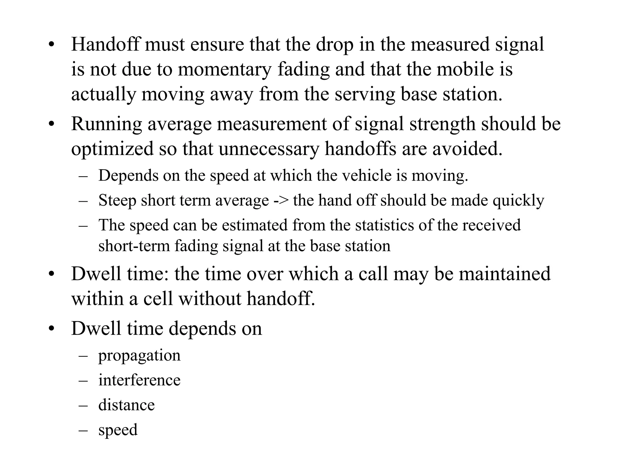 • Handoff must ensure that the drop in the measured signal
is not due to momentary fading and that the mobile is
actually moving away from the serving base station.
• Running average measurement of signal strength should be
optimized so that unnecessary handoffs are avoided.
– Depends on the speed at which the vehicle is moving.
– Steep short term average -> the hand off should be made quickly
– The speed can be estimated from the statistics of the received
short-term fading signal at the base station
• Dwell time: the time over which a call may be maintained
within a cell without handoff.
• Dwell time depends on
– propagation
– interference
– distance
– speed
 