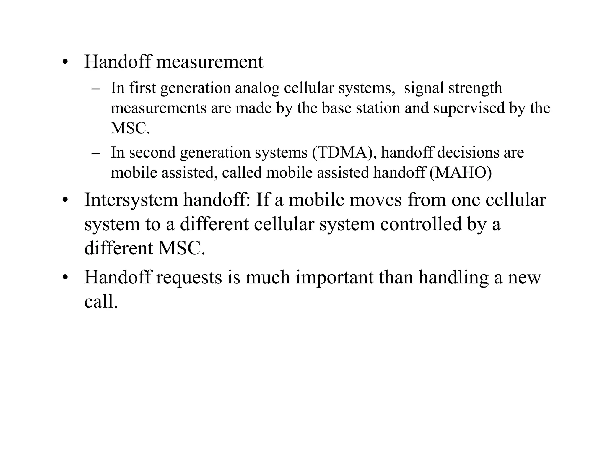 • Handoff measurement
– In first generation analog cellular systems, signal strength
measurements are made by the base station and supervised by the
MSC.
– In second generation systems (TDMA), handoff decisions are
mobile assisted, called mobile assisted handoff (MAHO)
• Intersystem handoff: If a mobile moves from one cellular
system to a different cellular system controlled by a
different MSC.
• Handoff requests is much important than handling a new
call.
 