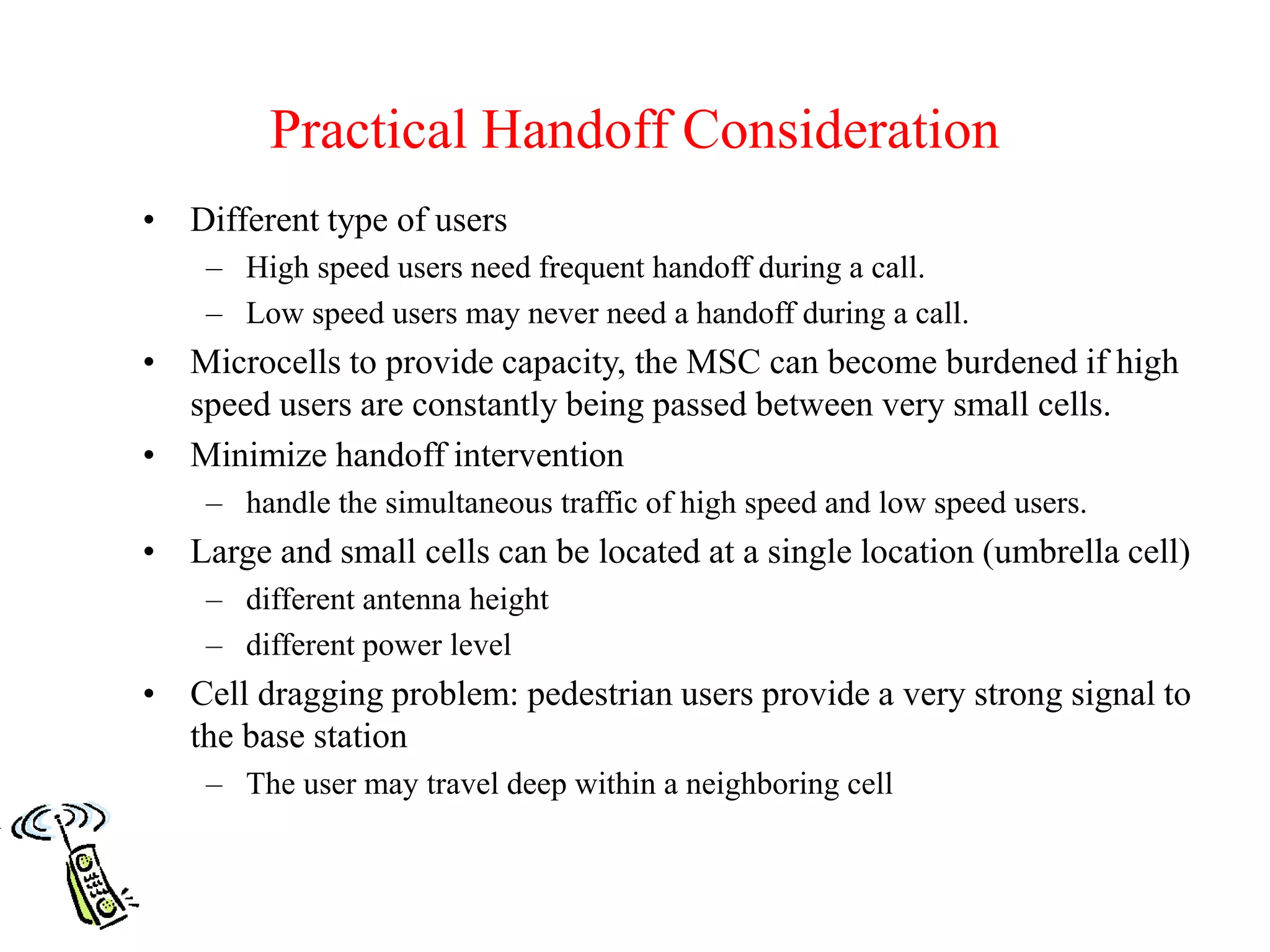 Practical Handoff Consideration
• Different type of users
– High speed users need frequent handoff during a call.
– Low speed users may never need a handoff during a call.
• Microcells to provide capacity, the MSC can become burdened if high
speed users are constantly being passed between very small cells.
• Minimize handoff intervention
– handle the simultaneous traffic of high speed and low speed users.
• Large and small cells can be located at a single location (umbrella cell)
– different antenna height
– different power level
• Cell dragging problem: pedestrian users provide a very strong signal to
the base station
– The user may travel deep within a neighboring cell
 