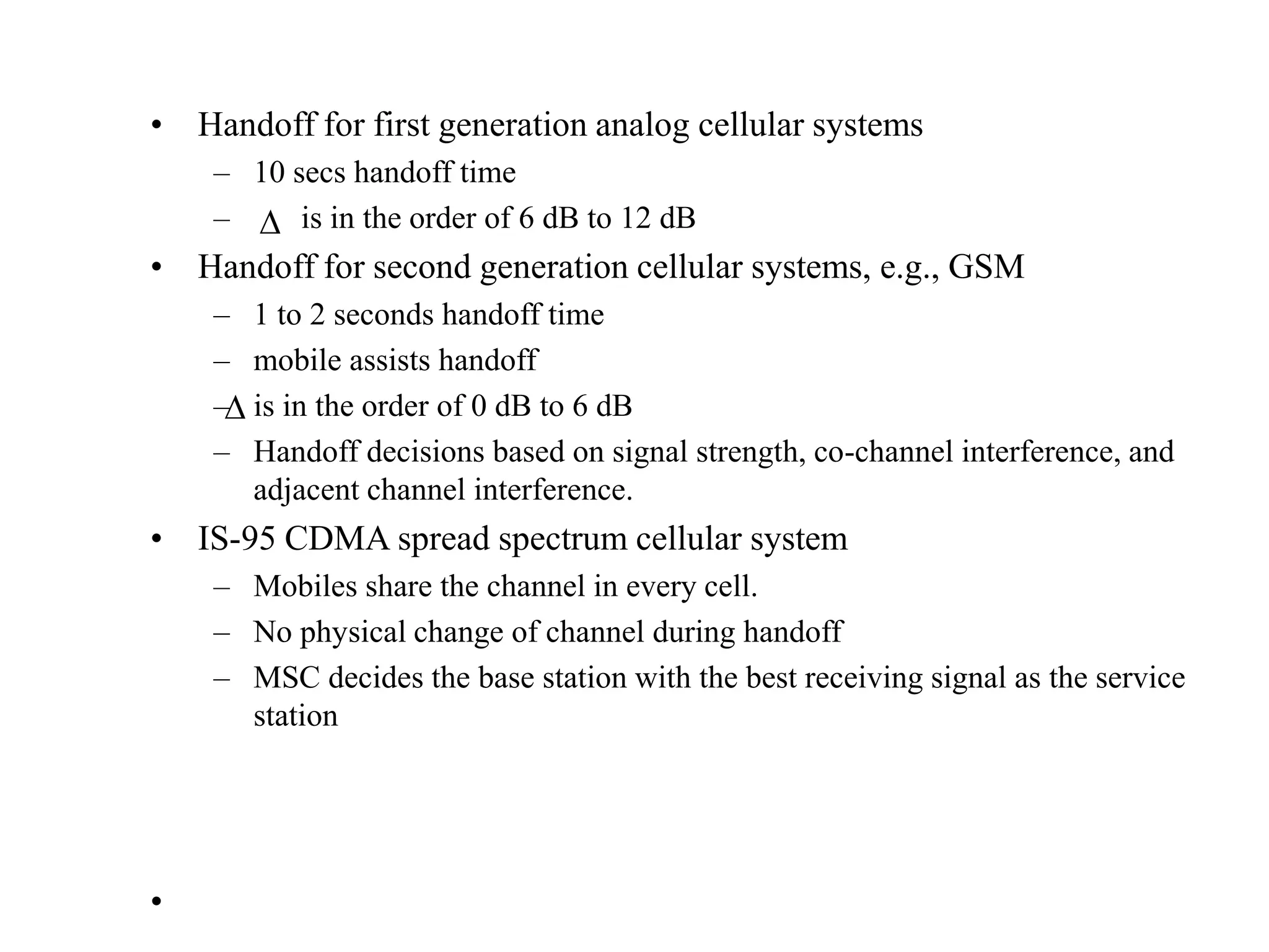 • Handoff for first generation analog cellular systems
– 10 secs handoff time
– is in the order of 6 dB to 12 dB
• Handoff for second generation cellular systems, e.g., GSM
– 1 to 2 seconds handoff time
– mobile assists handoff
– is in the order of 0 dB to 6 dB
– Handoff decisions based on signal strength, co-channel interference, and
adjacent channel interference.
• IS-95 CDMA spread spectrum cellular system
– Mobiles share the channel in every cell.
– No physical change of channel during handoff
– MSC decides the base station with the best receiving signal as the service
station
•


 