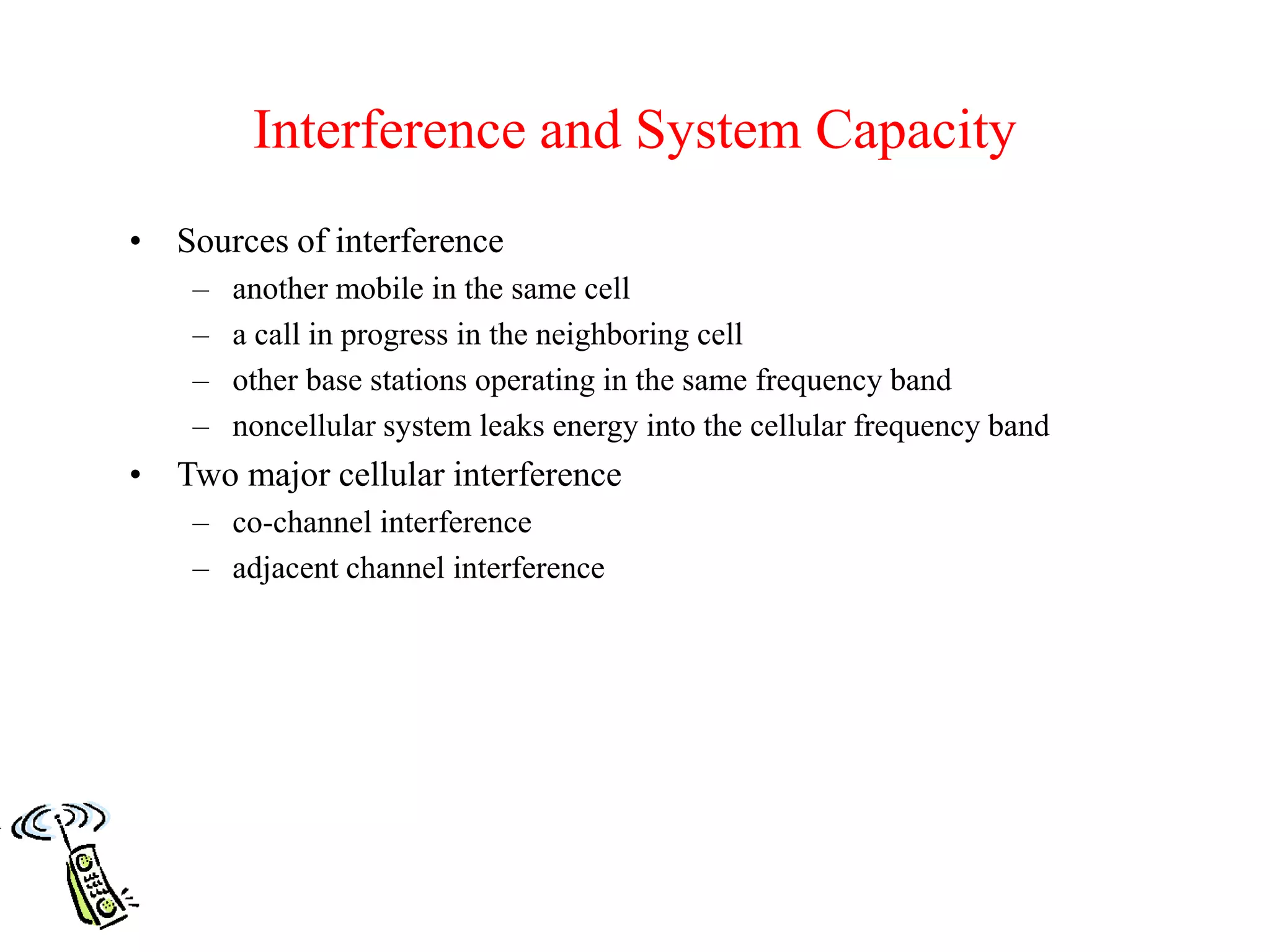 Interference and System Capacity
• Sources of interference
– another mobile in the same cell
– a call in progress in the neighboring cell
– other base stations operating in the same frequency band
– noncellular system leaks energy into the cellular frequency band
• Two major cellular interference
– co-channel interference
– adjacent channel interference
 