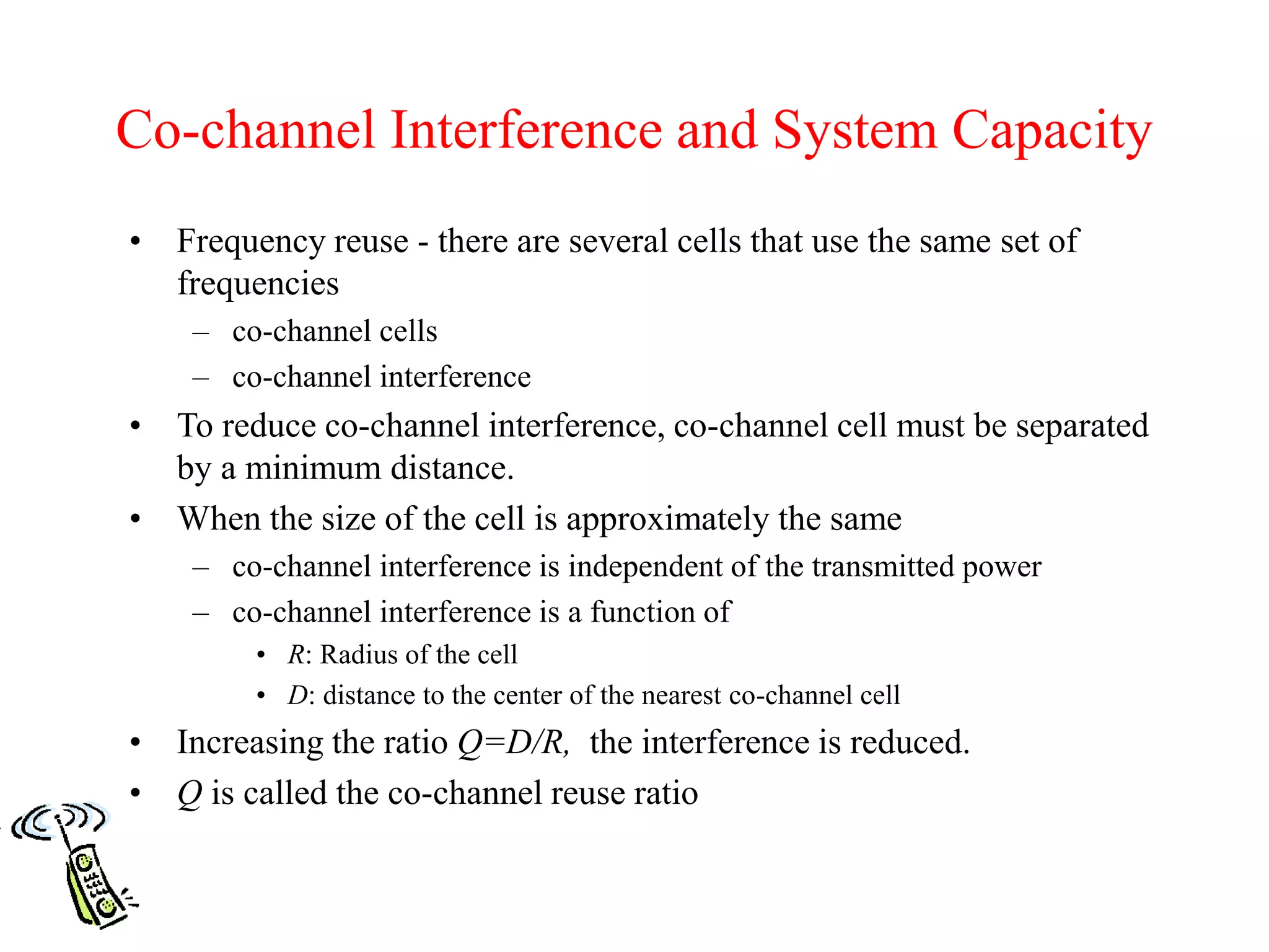 Co-channel Interference and System Capacity
• Frequency reuse - there are several cells that use the same set of
frequencies
– co-channel cells
– co-channel interference
• To reduce co-channel interference, co-channel cell must be separated
by a minimum distance.
• When the size of the cell is approximately the same
– co-channel interference is independent of the transmitted power
– co-channel interference is a function of
• R: Radius of the cell
• D: distance to the center of the nearest co-channel cell
• Increasing the ratio Q=D/R, the interference is reduced.
• Q is called the co-channel reuse ratio
 