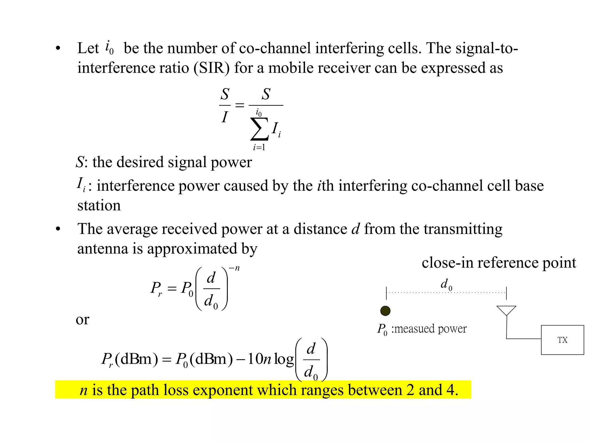 • Let be the number of co-channel interfering cells. The signal-to-
interference ratio (SIR) for a mobile receiver can be expressed as
S: the desired signal power
: interference power caused by the ith interfering co-channel cell base
station
• The average received power at a distance d from the transmitting
antenna is approximated by
or
n is the path loss exponent which ranges between 2 and 4.
0i

 0
1
i
i
iI
S
I
S
iI
n
r
d
d
PP








0
0







0
0 log10)dBm()dBm(
d
d
nPPr
close-in reference point
TX
0d
0P :measued power
 