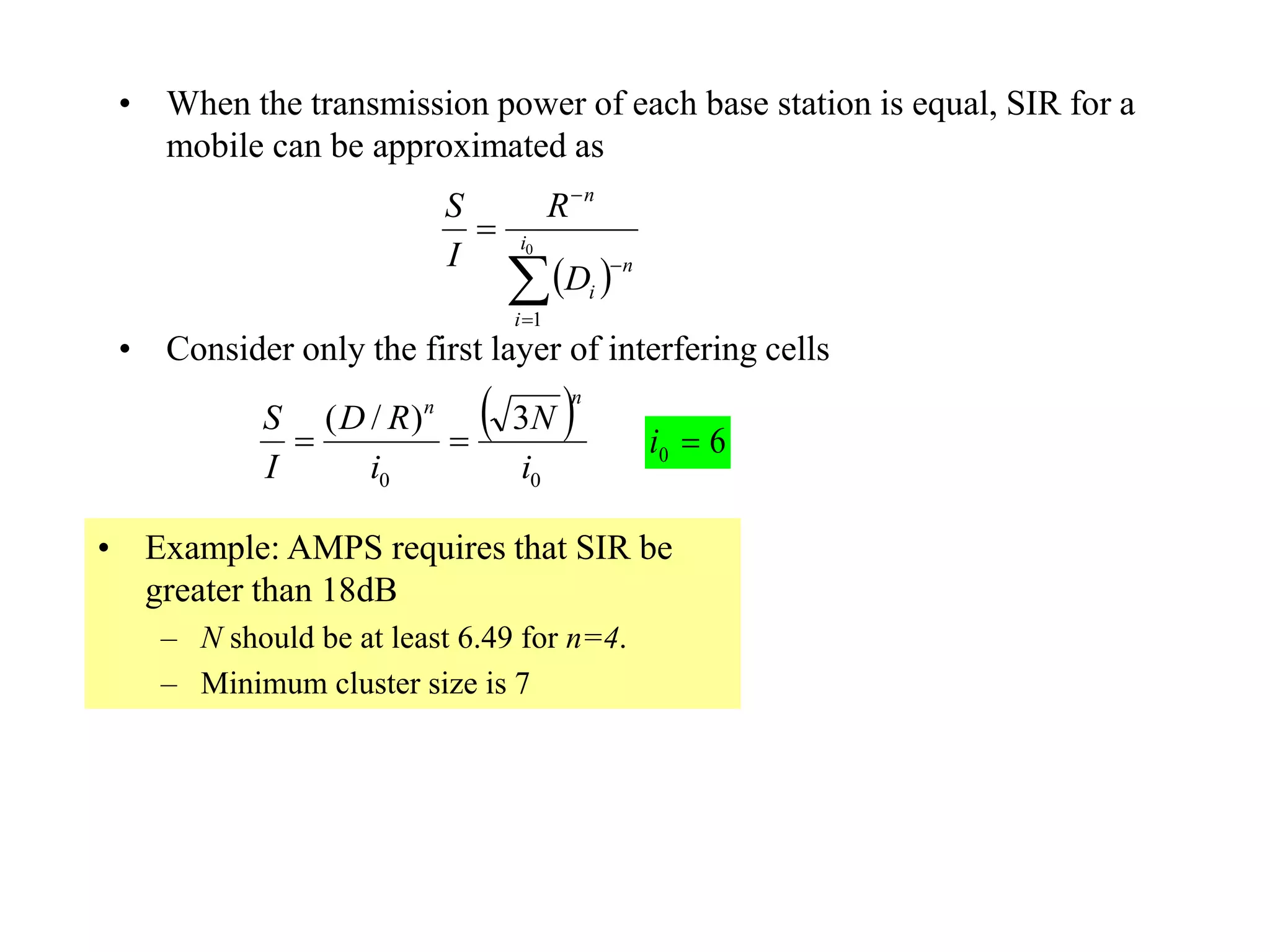 • When the transmission power of each base station is equal, SIR for a
mobile can be approximated as
• Consider only the first layer of interfering cells
 


 0
1
i
i
n
i
n
D
R
I
S
 
00
3)/(
i
N
i
RD
I
S
nn

• Example: AMPS requires that SIR be
greater than 18dB
– N should be at least 6.49 for n=4.
– Minimum cluster size is 7
60 i
 