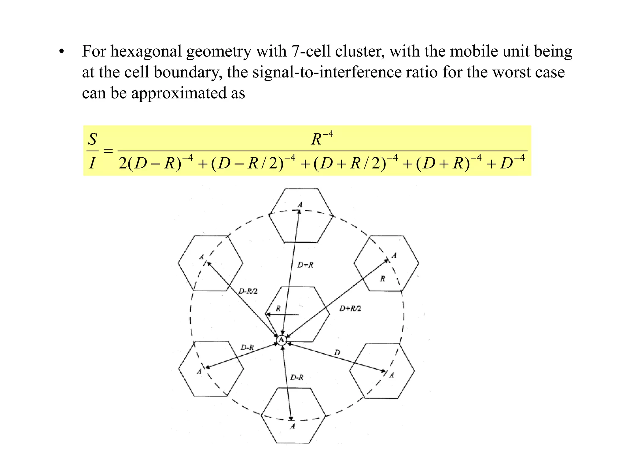 • For hexagonal geometry with 7-cell cluster, with the mobile unit being
at the cell boundary, the signal-to-interference ratio for the worst case
can be approximated as
44444
4
)()2/()2/()(2 



DRDRDRDRD
R
I
S
 