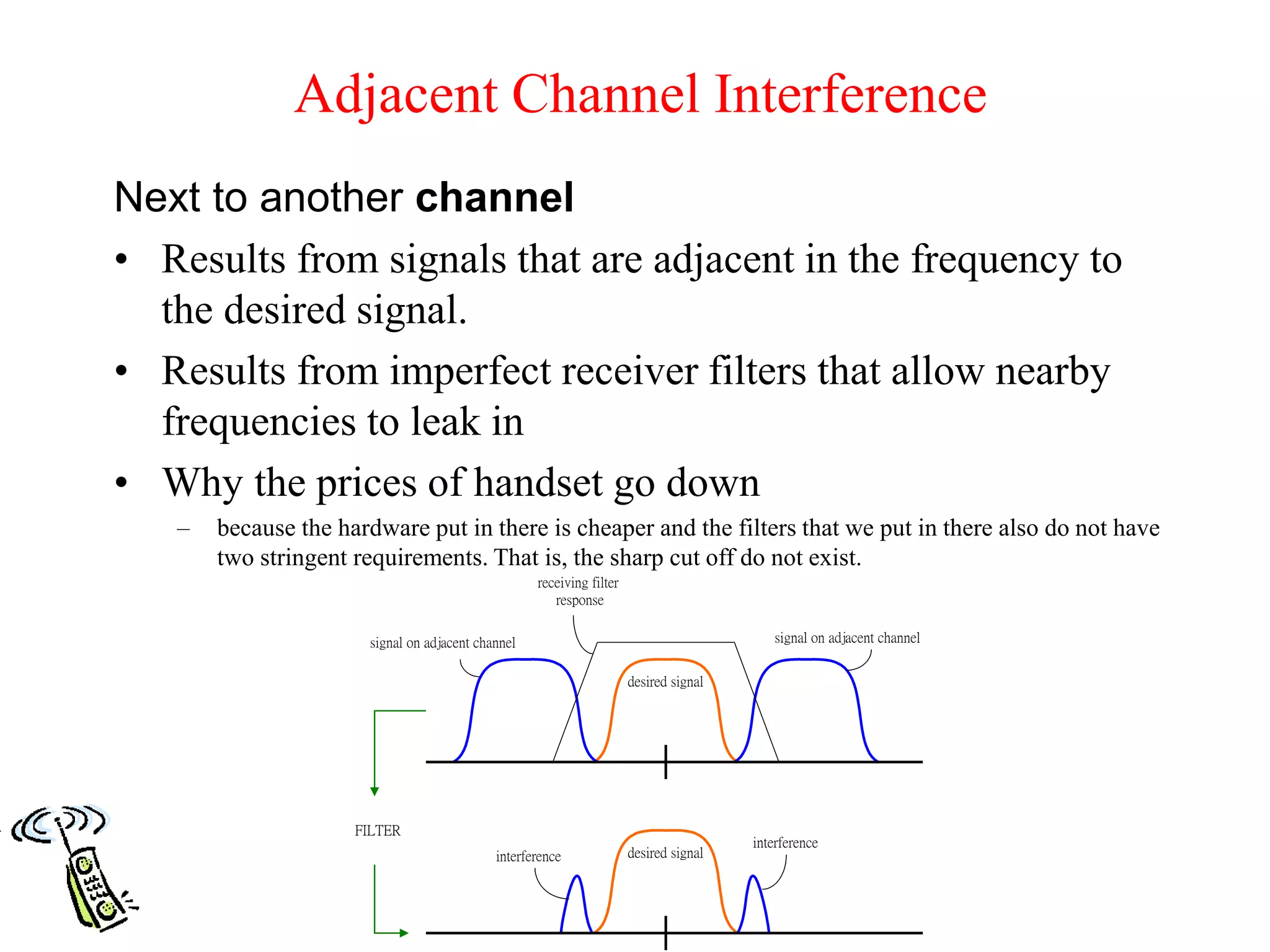 Adjacent Channel Interference
Next to another channel
• Results from signals that are adjacent in the frequency to
the desired signal.
• Results from imperfect receiver filters that allow nearby
frequencies to leak in
• Why the prices of handset go down
– because the hardware put in there is cheaper and the filters that we put in there also do not have
two stringent requirements. That is, the sharp cut off do not exist.
desired signal
receiving filter
response
desired signal
interference
interference
signal on adjacent channelsignal on adjacent channel
FILTER
 