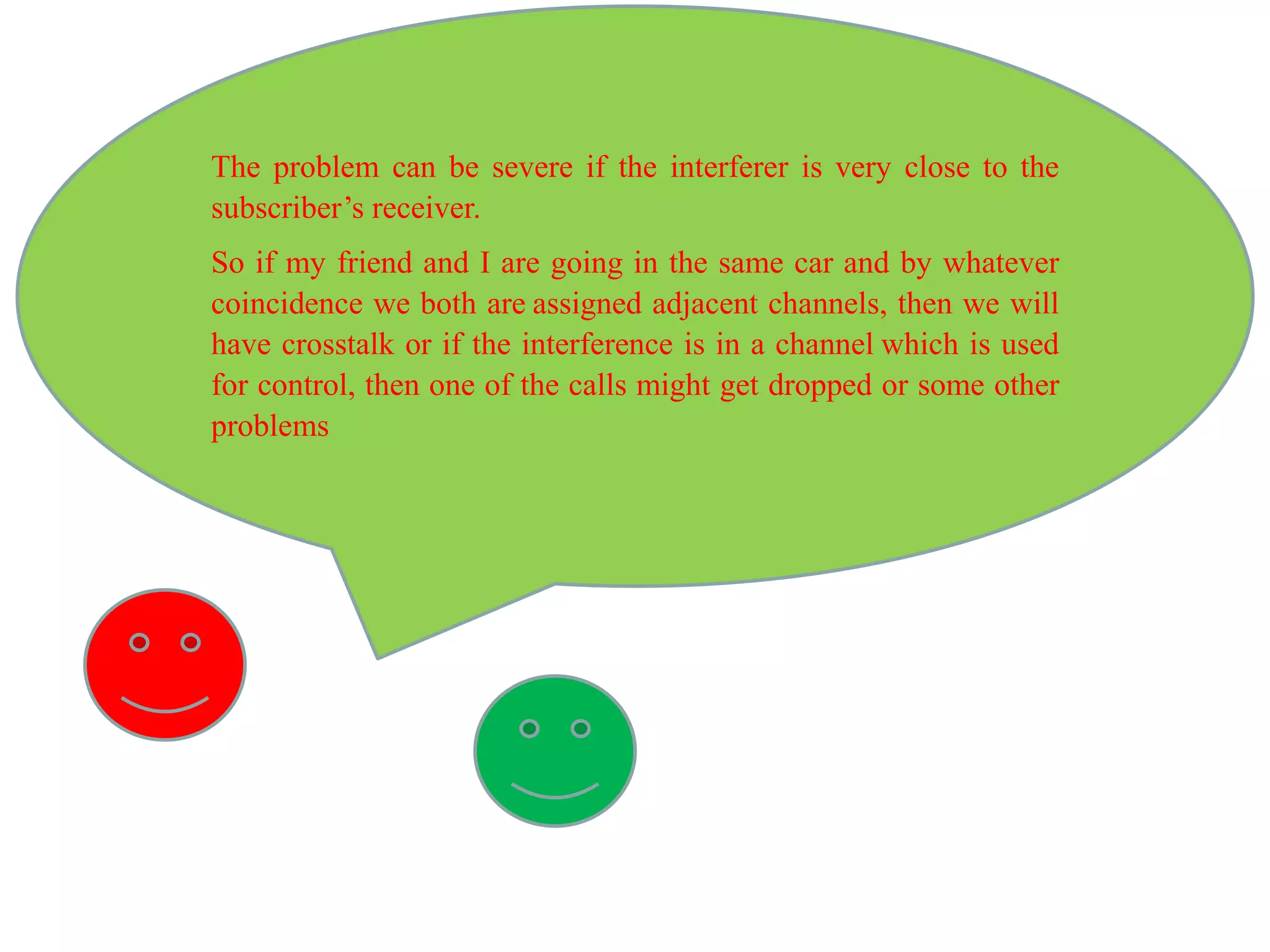 The problem can be severe if the interferer is very close to the
subscriber’s receiver.
So if my friend and I are going in the same car and by whatever
coincidence we both are assigned adjacent channels, then we will
have crosstalk or if the interference is in a channel which is used
for control, then one of the calls might get dropped or some other
problems
 
